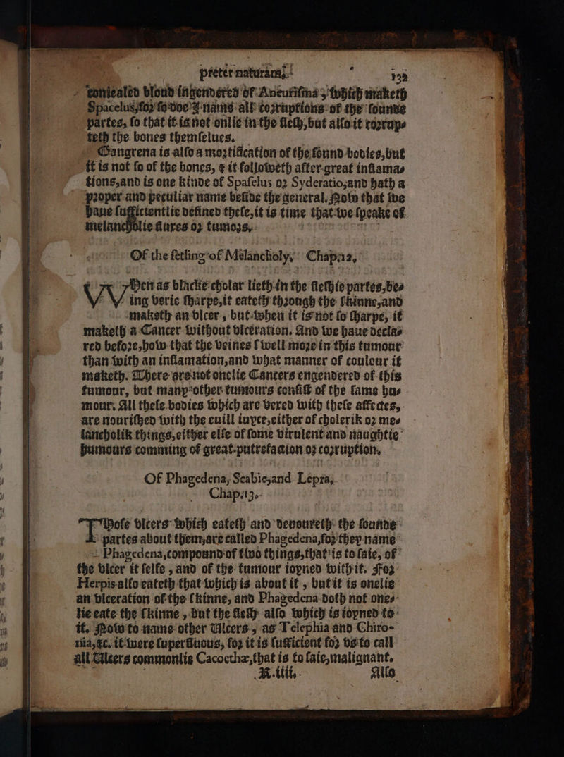 „Toniegled bloud ingendered of Aneuriſms 5 which maketh Spacelus, {ο} ſo doe J nams all tozruptions of the ſounde partes, fo that it is not onlie in the lech, but allo it toꝛrup⸗ tech the bones themſelues. Gangrena is alſo a moꝛtificatlon of the found bodies, but it is not fo of the bones, ¢ it followeth after great inllama⸗ tions, and is one kinde of Spafelus 02 Syderatio and hath a pooper and peculiar name belide the general. Pot that we haue ſufficientlie defined thelc,it is time that we ſpeake of. melancholic dures ο) tumogs. OF the ſetling of Milanchiolyy’ Chaps 12, tumour, but manp other tumours conſiſt of the fame bus mour: All theſe bodies which are vexed with theſe affedes, are nouriſtzed with the euill iuyce, either of cholerik ο) mes lancholik things, either elle ol ſome virulent and naughtie humours comming of great. putrelaaion 03 coptuption, ΟΕ Phagedena, Scabie, and Lepra. Chap. ig. N er olters which eatelh and denoureth the ſounde partes about them, are called Phagedena, os they name Phagedena, compound ‘of two things, that is to ſaie, of the vlcer it ſelfe, and of the tumour iopned with it. Foz Herpis allo eateth that which is about it, but it is onelie an biceration of the lkinne, and Phagedena doth not one⸗ tie eate the ſkinne, but the fe: allo which is iopned to it. ow to name other Ulcers, as Lelephia and Chiro- nia, tc. it were ſuperlluous, fo it is ſuſticient fo2 vs to call all Aleers commontis ee ie, ο σας illi.