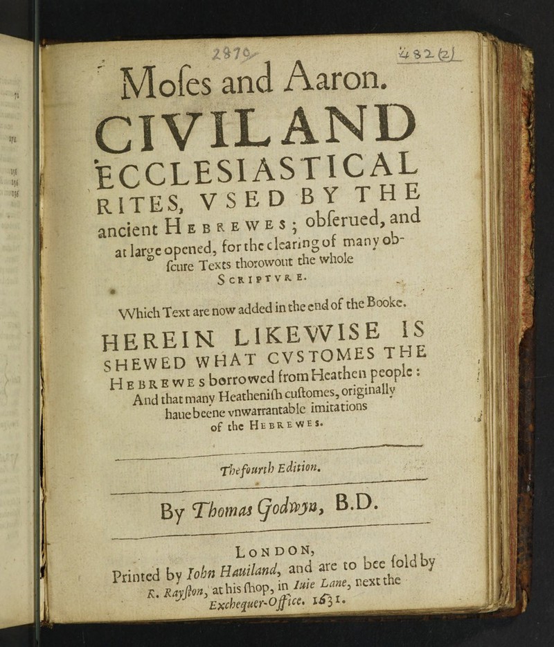 X%1^ Mofes and Aaron. f CIVILAND ECCLESIASTICAL RITES, VS ED BY THE ancient Hebuwes; obferued, and at large opened, forthcdcaringof manyob- ° feure Texts thorowout the whole ScRlPtVK. E. ♦ Which Text are now added in the end of the Boo a. . herein likewise IS SHEWED WHAT CVSTOMES T Hebrewes borrowed from Heathen people: And that manv Heathemfh cuftomes, origin } hauebeene vnwarrantable imitations of the Hebrewes. The fourth Edition. By Thomas (j'odwjtSt B.D. London, Primed bv Iobn Hauiland, and are to Dee o y