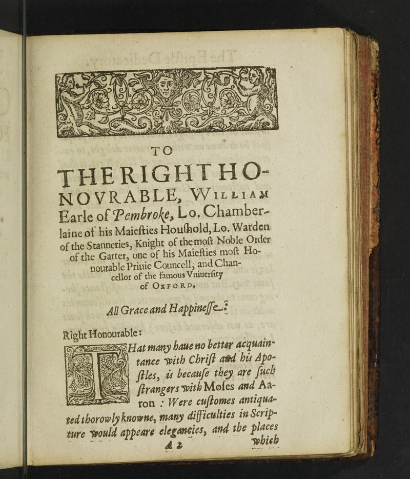 TO therightho NOVRABLE, William Earle of Pembroke, Lo. Chamoer- laine of his Maicfties Houfhold, Lo. Warden of the Stanneries, Knight of the tnoft Noble Order of the Garter, one of his Maiefhes moil: Ho- nourablePriuie Councell, andChan- edior of the famous Vniuerfity of Oxford* All Grace and, HappineffcJ Right Honourable: -\ Hat many haue no better acquain¬ tance -with Cbrifl aM bit Apo- files, it becaufe they are fucb ft rangers frith Moles and Aa¬ ron : Were cuftomes antiqua- tedtborowlyknowne, many difficulties in Scrip¬ ture Ttould appeare elegancies, and tbe places^ A 2b .— .