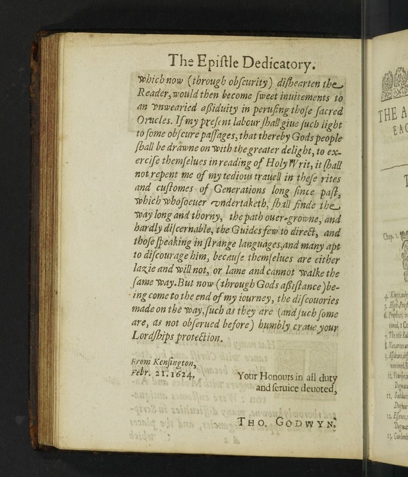 The Epiftle Dedicatory. which now (through obfcttrity) di/hearten the-. Reader, would then become fxveet inuitements to an ynxveancd afiduity in perufng tboje [acred Crudes. If my prefcnt labour jhallgiue jucb light to feme ob/cure pafages, that thereby Gods people [ball be drawne on With the greater delight, to ex- ercife themfelues in reading of Holy Writ, it [ball not repent me of my tedious traued in thefe rites and citflomes of Generations long [nee pafl3 wbichwhofoeuer nmdertaietb, fbjtUfinde the! way long and thorny, the path ouer-growne, and hardly djcernable, the Guides few to direCt, and thofe[peaking in [range languages,and many apt to di[courage him, becauje themfelues are either lazje and will not, or lame and cannot walke the fame Way .but now (through Gods afiiftance)be- ingcometothe end ofmy iourney, the difeouories made on the wayfuch as they are {andjucb fome are, as not obferued before) humbly craueyour Lordfhips protection. From Kcnfington, Fdr. 21.1624. - ' t\ . • i\ Your Honours in ail duty and lernice denoted.