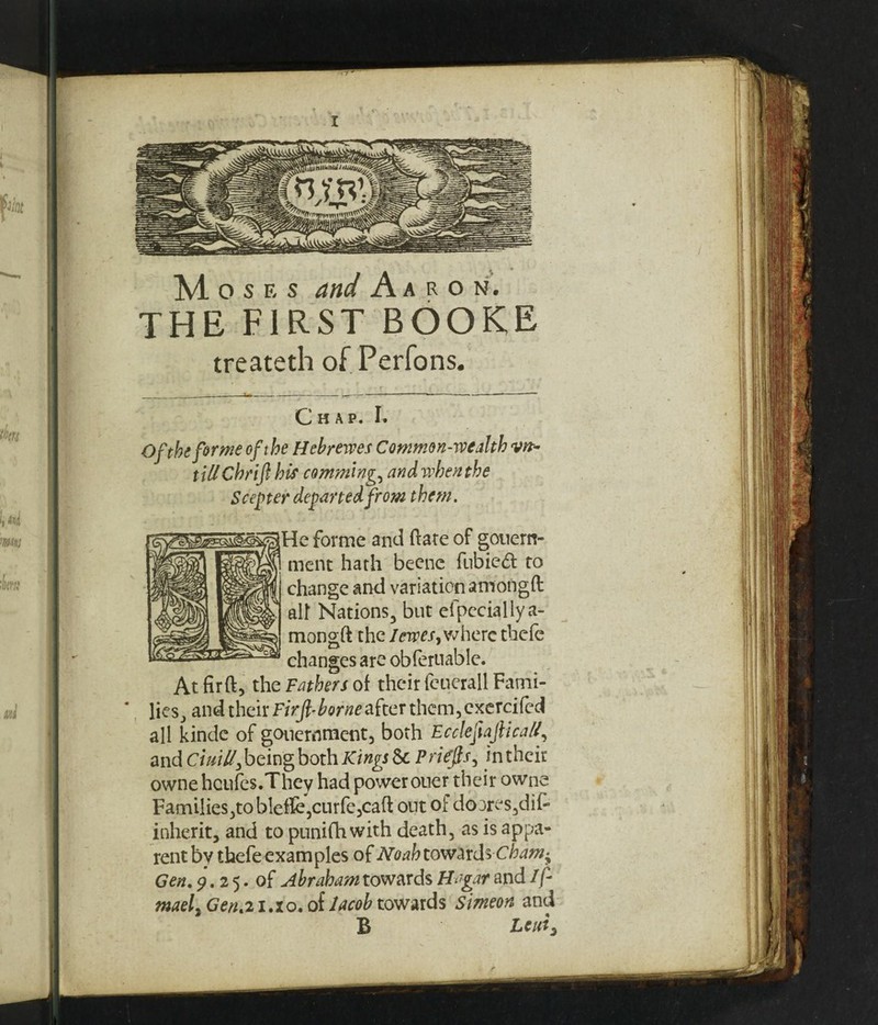M. osF.s and Aaron. THE FIRST BOOKE treateth of Perfons. Chap. I. Of the forme of the Hebrewes Common-wealth vvt- tiUChrijl his camming^ and when the Scepter departed from them. He forme and ftate of gonern- menc hath beene fubieft to change and variation amongft ah Nations, but efpeciallya- mongft the I ewes ^ where thefe changes are obferuable. At fir ft, the Fathers of their feuerall Fami¬ lies, and their Firjl-borne after them, exercifed all kinde of gouernmcnt, both Ecdefafcicall, and Chilli, being both Kings 6c Priefis, in their owne hcufes.They had power oner their owne Families,to bleffe,curfe,caft out of do3res,dif- inherit, and to punifhwith death, as is appa¬ rent by thefe examples of Noah towardscham^ Gen. 9.25. of Abraham towards Hagar and 1f- maeli Gen.21.10, of Jacob towards Simeon and B Leui3