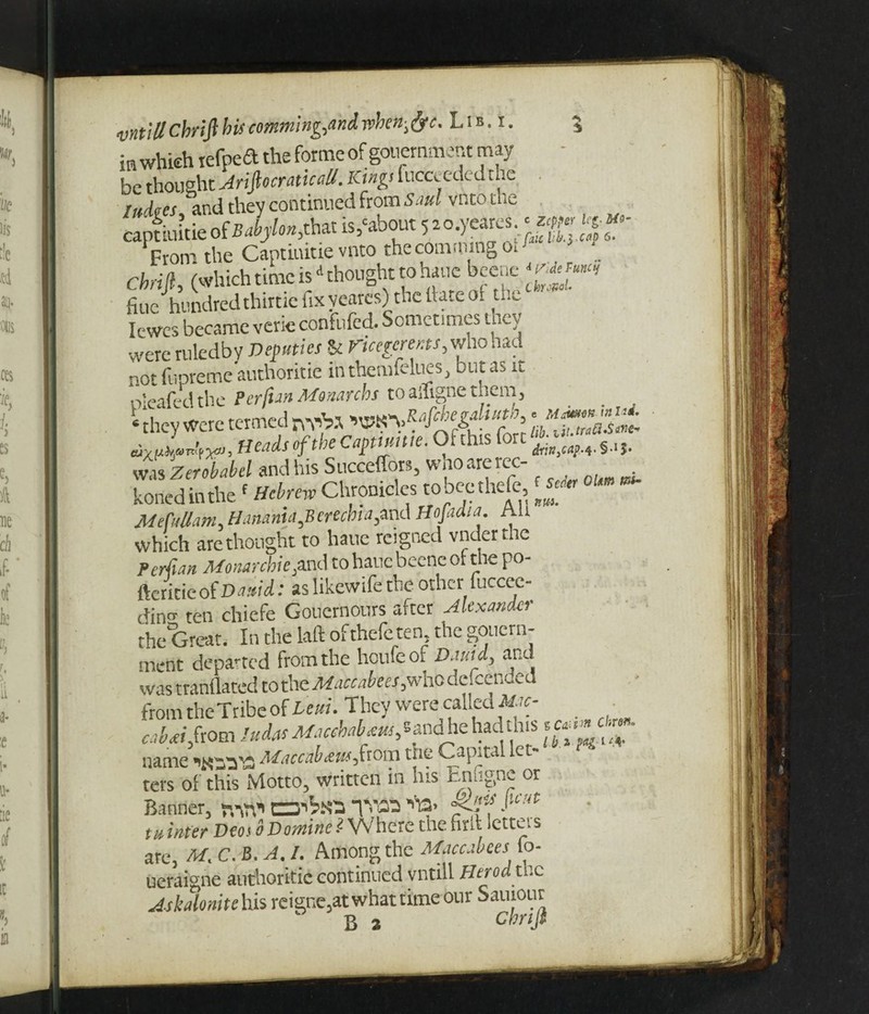 in which iefpea the forme of gouernment may - be thoughtAriftocraticaU. Kings fticceeded the Indies, and they continued from Saul vnto the captiuitie of 2^/™,that is,'about 5 a o.yeares. From the Captiuitie vnto the comtpingoW Chrijl, (which time is * thought to haue beenc ‘Wm, flue hundredthtttiefixvearcs) thellateoi th_ Iewes became verie confufed. Sometimes tncy were ruledby Deputies & Vicegerents, who had not fupreme'authoritie inthemfelues, but as it pleafedthe PerfianMenarchs toailignetheni, _ • they were termed nvb.t ^Mcnegdust^..****« £ Heads of the Capmme. Or this fort was Zerobabel and his Succeffors, whoarerec- konedinthef Hebrew Chronicles tobeethefe MeCaUam^ H amnia ertebia^xxa Hojaaia. nu which arc thought to haue reigned vnderthe Persian Monarchic^and to haue beenc or the po- ftericie of Damd: as likewife the other fuccec- din°- ten chiefe Goncrnonrs after Alexander the Great. In the laft ofthefeten, the govern¬ ment departed from the houfeof Dautdy and was tranflated to the Maccabees,who descended from the Tribe of Lcuu They were called Mic- - «W,fioni SuiasMseehdreus, *andhe had this «££<;£>• name Maccab&us^from the Capital let- ters of this Motto, written in his Enfignc or Banner, nW C=J^X3 V«» % ^ tu infer Deos bDomine 1- Where tne tint letters are, M. C. B. A. /. Among the Maccabees fo- ueraigne authoritic continued vntill Herod the A-skdonite his reigne,atwhattitnebur Sauiour