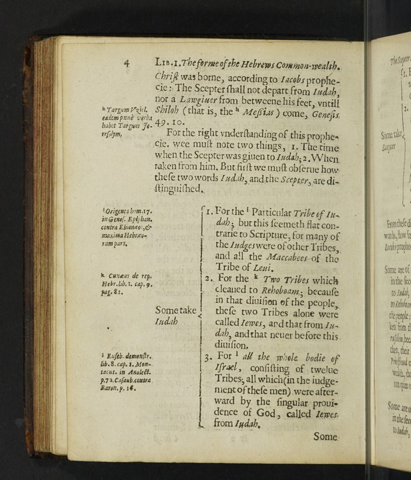 h Tar gum eadcm pxnh verba babct Tar gum Je~ rfftljm. *Qrigc*csbma7» in Genef. Epipban. contra Ebm<to;i& maxima Hcbwo- tnmpars. k Cun&us de rep. Hebr.lib. I. cap. pag.Su 1 Euftb- demenllr. lib. 8. cap. i.Men- lacut. in AnaleCt. pja.Cafaub.contra Karon, p. it. Chrifi was borne, according to. /*<■*£/propfie- cie: The Scepter {Trail not depart from Judah, nor a hawgimr from betweene his feet vntill Shiloh (that is, the h Mefsias ) come, Gencfis. 45?. xo. J 4 For the right vnder(landing of this prophet cie. wee muft note two things, i. The rime when the Seepter was giuen to /Wa65 2 .When taken from him. But firft we mu ft obferue how thefe two words /udah. and the Scepter are di- HingiiiOied, r 3 . For the1 Particular Tribe of tu- dahy but this feemeth flat con- trarie to Scripture, for many of the Judges wore of other Tribes, and all the Maccabees of the Tribe of Leui. Some take ^ Judah 2. For the k Two Tribes which cleaned to Rehoboam.• becaufe in that diuifton ©f rhe people theie two Tribes alone were called I ewes ^ and that from lu~ d*h, and that ncuer before this diuiiion, 3. For 1 all the whole bodie of Jfrael, confiding of twehie Tribes;, all which(in the iudge- nient of thele men) were after¬ ward by the lingular proui- dence of God, called lewes. from Judah. Some