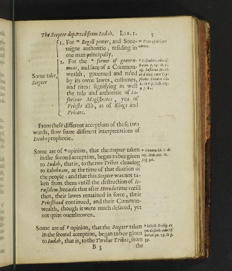 Some take, Scepter '< For m Retail power, and Soue- m Ptircspicrique raigne authoritie, redding in omcs‘ one man principally. 2. For the n forme of gouern-n ctfaubw.edunf* mem, and face of a Common- j‘u>i. wealth, gouerned and ruled in d silofr cum T<)- bv its owne lawes, cu(tomes, P!june- Cm*?Lht and rites: hgmfying as well 9 p Sf the rule and authoritie of in¬ fer! our Afjgiftrates , vea oi: Priefis alio ,, as of Kings and Princes. From thefe different acceptions of thefe two words, flow foure different interpretations of lacobs- prophecies Some are of ° opinion, that the Scepter taken in the fecond accept ion, began to bee giuen to Judah, that is, to the two Tribes cleaning to Rehoboam, at the time of that diuilion or the people : and that this Scepter was not ta¬ ken from them vntill the deftruclionof le- rufalemJocaLuk that after Herods rime vntili then, their lawes remained in force, their Priejlhood continued, and their Common¬ wealth, though it were much defaced, yet not quite ouerthrowen^ e Cunamlib.i rep. Heb.eap. it p*g-96. de Some are of*'opinion, that the Sceptertaken in the fecond acception, began to bee giuen Barun.pa. i9.lt f? to Judah, that is, to the Tw elite T ribes, from 39. B 3 the