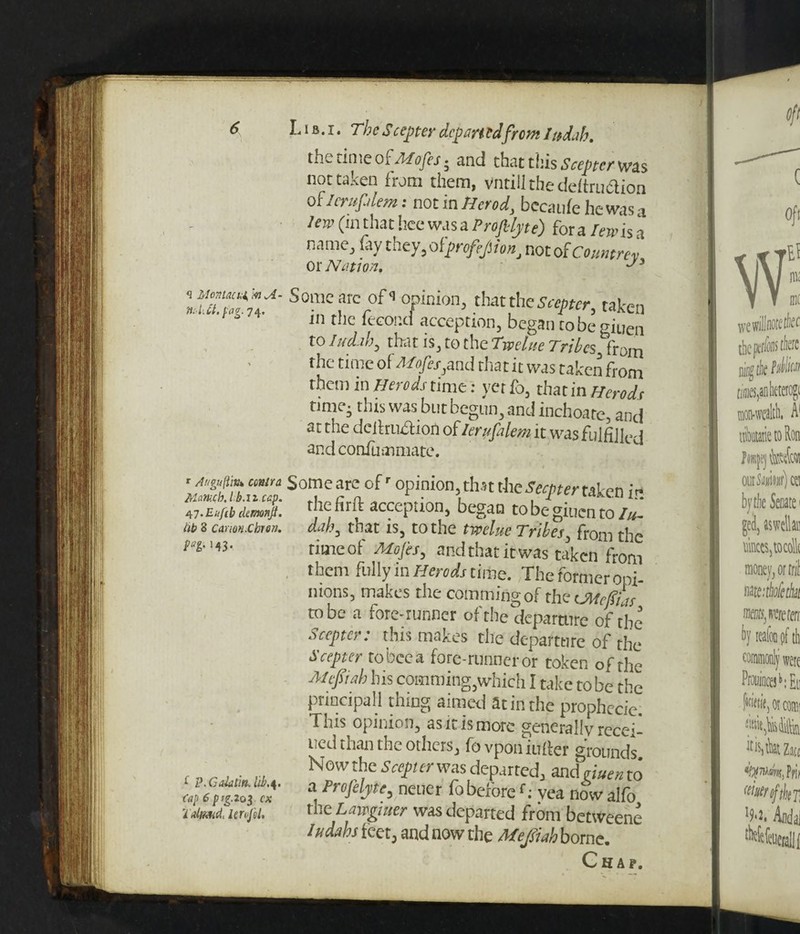 *i Montacm, m A ftAM.pag. 74. r Auguftitu emir a Mameb. lb.neap. W.Eufib ckmonji. lib 8 Carm.Cbren. fat' M3- £ P.Galatin. lib.4. Cap 6pig.203 ex i dmeit Iervfel. L1 b . 1. The Scenter depart edfrem Ittdab. the rime oiAlofes * and that this Scepter was not taken from them, vntiil the deftru&ion 0 flcruplem: not in Herod, bccaufehcwasa /erp (in that bee was a Projblyte) for a lewis a name, fay they, ofpnfefiionot of Counprev OX Nation, Some arc ofs opinion, that the Scepter, taken in tile feeoijd acception, begantobegiuen to Iudjb, tlr.it is, to the Twelue Tribes, from the time of M,ofes, and that it was taken from them in Herods time: yet fo, that in Herods nmej this was but begun, and inchoate, and at the ( Ielh'Llction cA lerupalem it wasfuiftJkxl ar.d confummate. Someare ofr opinion,that \htSecpertaken it* the fir ft acception, began tobegiuento/*- d.ih, that is, to the twelue Tribes, from the rimeot Alojes, and tnat it was taken from them fully in Herods time. The former opi¬ nions, makes the commingof the iMcffias to be a fore-runner of the departure of the Scepter: this makes the departure of the Scepter tobeea fore-runner or token of the Mejsiab his comming,which I take tobe the principal I thing aimed at in the prophecie. This opinion, as it is more generally recei- ued than the others, fovponiuller grounds Now the Seep er was departed, and men to a Profelyte, nener fo beforef: vea now alfo the Lawghter was departed from betWeene 1Ms feet J and now the Meflah borne. Chap.