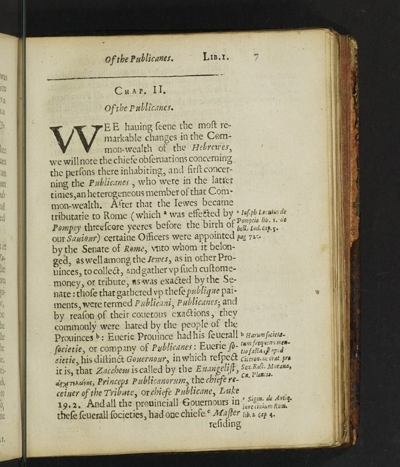Of the Public ants. Lib.i. Ch AP, 11. Of the Publicunes. W E E hauing feenc the mod re¬ markable changes in the Com¬ mon-wealth of the Hebmres, we will note the chiefe obferuations concerning the perfons there inhabiting, and urn concer¬ ning the Publicanes , who were in the latter times,an heterogeneous member of that Com¬ mon-wealth. Alter that the lewes became tributarie to Rome (which ‘ was effefted by ■ Pompey threefcore yeeres betore tne Dirtn or our Saviour) certaine Officers were appointed fag 7** by the Senate of Rome, vnto whom it belon¬ ged, as well among the Jewesy as in other Pro- uinccs, to collect, snd gather vp fuch cudome- money, or tribute, as-was exadled by the Se¬ nate : thofe that gathered vp thefeyublique pay¬ ments, were termed Publicani, Publicanes• and by reafon of their couetous exactions, they commonly were hated by the people or the Prouincesh: Euerie Prouince had his feuerall b aarmfockut- focietie, or company of Publicanes: Euerie fi- aetiey his didindf Gouernoury in which relpedt Cicero*' in or at. pr* it is, that Zaccheusi seal led by the Euangelifi, d^T^nam, Princess Publicanortmy the chiefe re- ceiuer of the Tribute, or chief e Publicane, Luke . i9.2. And all the prouinciali Gouernours in R£* thefe feuerall (bcieties, had one chiefec Majter iap *. refiding