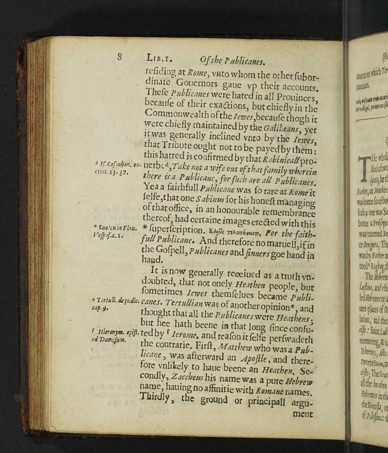 icfiding at Rome, vbco whom the other fuhor- ■ ruT„G,°,ucrnors g*te vp their accounts, i Jiete■ Publicans were hated in all Prouinces becanfe of their exaftions, but chiefly in the’ Commonwealth of the levees, becanfe thogh it were chiefly maintained by the GaUUmhn was generally inclined vnto by the lewes, that Triourc ought not to be payed by them: t,rcr , . th,sl,3trtd« COnfirmed by that RabinicaU-axo- a'L%';■ not a wife out of that family wherein ' yZW- {f rnl}-f0rfich are aU pMieanes. Yea a faithful! Pubhcane was Co rare at Rome it 'r fu,thai:0ne s.ahlnUi for h‘s honeft managing o that office, in an honourable remembrance * *.„.*«« * C&Ct ~images ereaed 7th this faU PMicane. And therefore no maruell. if in hancf C ’Fuil,canes and f,merj go hand in k is now generally reeciued as a truth vn. doubted, that not onelv Heathen people but _ n a j- f°met,mes len’es themfelues became Publi lP7 ‘ f 7eTUT raSOfmi0ther °Pini°nc, and bur 'h ht f^utthe PMcmes were Heathens. t ■ l , , ‘c? 113111 beene in that long finccconfii’ luvZf andreafonitfelfe perfwadeth 1 he C0Ilrranc. Firft, Matthew who was a Pub. m-rfw was afterward an Hpoftle, and there- ore vnhkely to haue becne an Heathen. Se¬ condly, Zombis name was a pure Hebrew n me haumg no affimtie with Romane names. Thirdly, the or0Und or principaI] argu_ ment