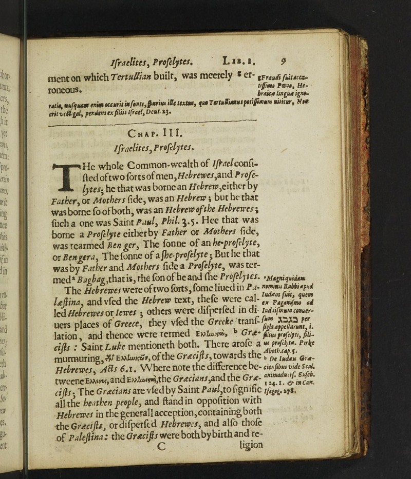 ment on which Tertullian built* was mcerely 6 cr- mud* fauces* fmo% Ht- roneous • braic* lingua ignt~ „ts9% mufquam enim occurit tie ttxUtt, qua unuUmuipuSixtm mtkur, N# cut vcB gal, perdem ex fith* ifracl, Deut *3. Chap. III. Israelites, Profelytes. THe whole Common-wealth of 7/r^/confi¬ ded oft wo fortsof mzn,Hebrewes,and Profe¬ lytes• he that was borne an Hebrew,cither by father, or Mothers fide, was an Hebrew i but he that was borne fo of both, was an Hebrew of the Hebrewes \ inch a one was Saint Pauly Phil.^.'y. Hee that was borne a Profelytc eitherby Father or Mothers fide, was rearmed Ben ger, The Tonne of an he*proftlyte, or B enter a. The fonne of a fhe-profelyte • But he that was by Father and Mothers fide a Profelytc, was ter¬ med* £^p£tfe,thatis3rhe Ton of he and fhe Profelytes. ’Mtgni quids* The Hebrewes were of two forts, fome liued in Pa- Ufiina, and vfed the Hebrew text, thefe were C^;’ ex Pagamfmo ad led Hebrewes or I ewes ; others were difnerfed in di ludufauMcnuer- ms places of'Greece, they vfed the GrcAe a-nffc^g* lation, and thence were termed fiiwpyfci)ti3fiu- cifls : Saint Luke mentioneth both. There arofe a murmuring, W E»Ju>/s£r, of the Gracifis, towards the b pt ludxn or*- Hebrewes A&s 6.1. Where note the difference be- cmfim vide scat. tweene E^m<, a nd EMkxxs^the Grecians,and the 6 ? £-* J-'incon. cifls* The Grecians are vfed by Saint Paul,to fignifie ifig0g. i7g. all the heathen people, and ftandin oppofition with Hebrewes in the general lacception, containing both the Grtcifts, ordifperfed Hebrewes, and alfo thofc of Palejlina: the Grtcifls were both by birth and re- C hg »on