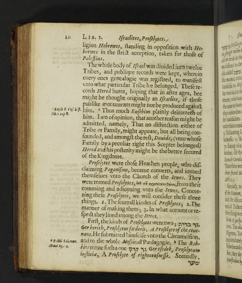 ‘Ktjcb E c'efk p llki caf) 8, A R <bbi Sehmttt. Lib. r. Jfraelites,Profelytes., iigion Hebrewes, (landing in oppofltion with He- or ewes in the ftricfc acception, taken for thofe of Palcflina. The whole body of Ifrael was diuided into twelue Tribes, and publicjtie records were kept, wherein euery ones gentalogie was regiftred, to manifeft vnrowhar particular Tribe he belonged. Thelere¬ cords Herod burnt, hoping that in afeer ages, hce might be thought originally an Ifraelite, if thofe publike monuments might not be produced againft '• him. c Thus much Eufebius plainly deliuerech of him. I am ofopinion, that another reafon might be admitted, namely. That no diftin&ion either of Tribe or Family, might appeare, but all being con- rounded, and amongft the reft, Daniels, (vnto whole Family by a peculiar right this Scepter belonged) Herod and his pofterity might be tbebetter fecured of theKingdome. Profelytes were thofe Heathen people, who did claiming Paganifme, became conuerts, and iovned themfelues vnto the Church of the lewes. f hev were termed Projelytes, t« ©^A«AySw,}frorn their comming and adiovning vnto the /ewes. Concer¬ ning thele Profelytes, we will confider thefe three things. J.Thelcuerallkindesof Profelytes; 2.The manner of making them. 3. In what account or rc- Iped they lined among the lewes. Tirft, the kinds of ProCelytes were two • ** Ger berith, Profelymfoedoris, A Profelyteofthe coue- #4W.Hefubmitted bimfeife vnto the Circumcifion., ano ro the whole Mofaicall Pedagogic. *> The Rab- bus termt fiichaonc^ Gertfedek, Profelyt„m tupci<zy A Proflyte of righteouftejfe. Secondly,