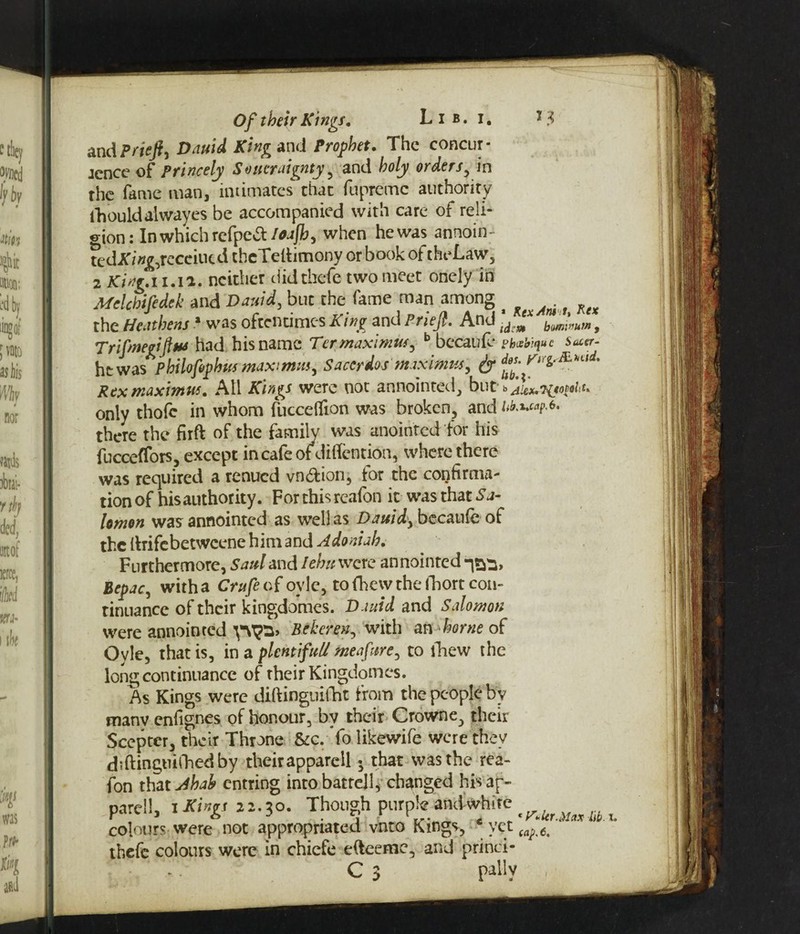 Of their Kings, Lib. i. *3 and Priefl) Dauid King and Prophet. The concur- jence of princely Soucraignty , and holy orders, in the fame man, intimates chat fupremc authority fhouldaiwayes be accompanied with care of reli¬ gion : In which refpctt/tfajib, when he was annoin¬ ted A'/>;£,recciucd theTelhmony or book of theLaw, 2 King.11.1a. neither didthefc two meet onely in Melchifedek and Dauid, but the fame man among ^ ^ ^ the Heathens 1 was oftentimes King and Brief. And JdeJx bom*„um f Trifmerifim had his name Ter maxima, b becaufe Phcebiquc Sacer- ht was^philofiphus max mm, Saccrdos miximus, & ^ Res maximtts. All Kings were not annointed, but b only thofe in whom fucceflfion was broken, and Mwp** there the firft of the family was anointed for his fucceffors, except in cafe ot diflention, where there was required a renued vn&ion, for the confirma¬ tion of his authority. Forthisreafon it was that Sa¬ lomon was annointed as well as Dauid, becaufe of the (hifebetweene him and Adoniah. Furthermore, Saul and Iehu were annointed Bepac, with a Crufe of oyle, to fhew the fhort con¬ tinuance of their kingdomes. Dauid and Salomon were annointed Beheren, with an home of Ovle, that is, in a plentiful/ meafitre, to fhew the long continuance of their Kingdomes. As Kings were diftinguifht from the people by many enfignes of honour, by their Crowne, their Scepter, their Throne &c. Yo likewife were they diftinguifhedby theirapparell 5 that was the rea- fon that Ahah entring into battejl, changed his ap- pare!!, iSings 21.30. Though purpte amtwhite colours were not appropriated vnto Kings, yet (a^ thefe colours were in chiefe e&eemc, and princi-