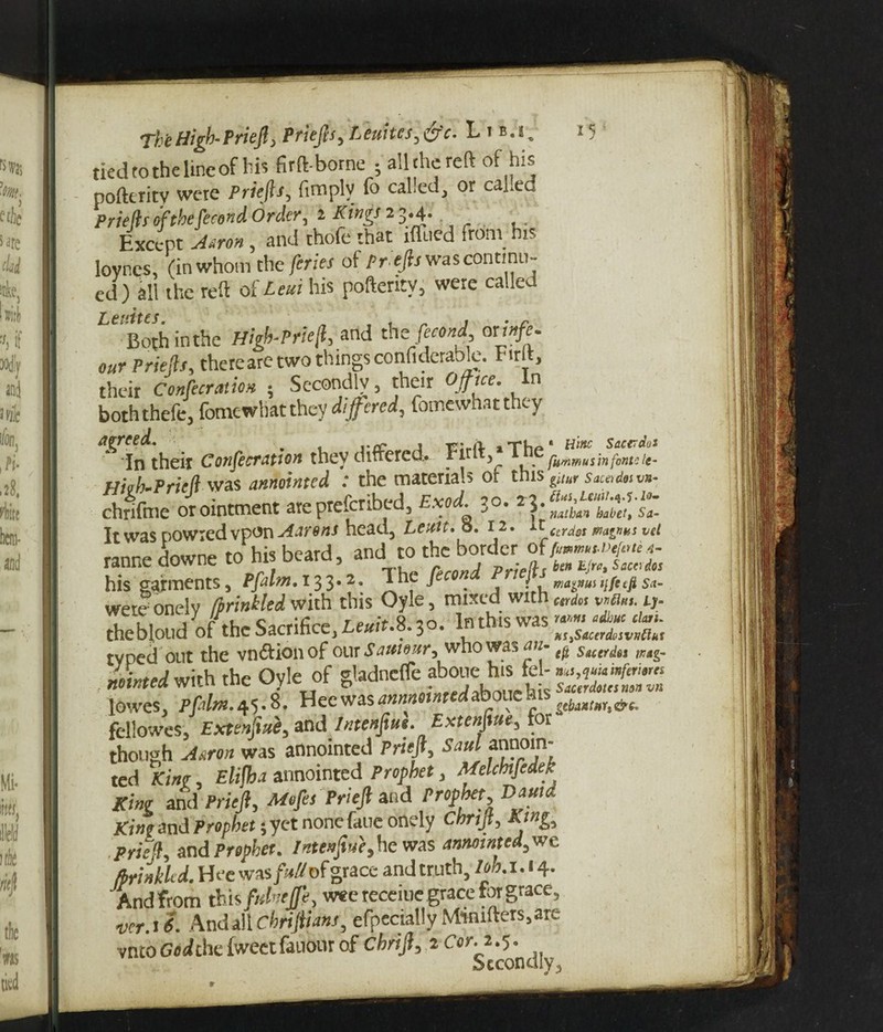1 s The High- Priejl, Priep, Leukes,&c. Lib.!. tied to the line of his firft bome-all the reft of his pofttrity were Priep, fimplv Co called, or called Priep of the [trend Order, i Kings 2 3.4. Except Aaron, and thofe that iffued from hrs loynes, (in whom che pies of Pr ep was continu¬ ed) all the reft oUeui his pofteritv, were called Le rites Bothinthe High-Prieft, and thspend orvtfe. our Priep, thereare two things confiderable. Firft, their Conpration • Secondly, their Office. In boththefe, fomewhatthey differed, fomewhatthey agreed. _ , «. h -t-u * HlHC Sacerdut ' In their Consecration they differed. f |rlt V \.e fummusinfontc te- Hi ah-Pricfi was annointed : the materials ot tms gitur sac* dm vn- chrifme orointment are pretcribtd, Exod. ^o. 3.^, habet> Sa_ It was powied vpon Aarons head, Lcuit. 0.12. it cadsi ma^nHS vei rannedowne to his beard, and to the border of his garments, Pfalm, 133*2. The / / ,;/c tfi s<t- wetdonely Sprinkled with this Oyle, miicd with t;- theblond of the Sacrifice, ^/r.8.30. In this was typed out the vn&ionof our Satiiour^ who was an ^ Stcer^es m&m Minted with the Oyle of gladnefle aboue his tel- w,?«»»/»/*« nointca will* l y bic Sacerdotcsnon vn lowes, Pfalm.45*8* Hecwas^««^0 t . v geba»tnYt&e. fellowes, Exttnpe, and Intenpe. Extenfiue, for though was annointed Priejl, Saul annoin¬ ted King, Elijha annointed Prophet, Melchtfedek King and Priejl, Mop Priejl and Prophet, Damd Ki»t and Prophet; yet none fane onely Chrijt, King, pried, and Prophet. Intenpe,he was annointed, we fbrinkh d. Hee was/V/of grace and truth, lob. i. 14. And from this fuhejfe, wee receme grace for grace, vcr.if. And all chrijiianj, efpecially M‘mifters,arv vnto God [he iweet fauour of chnjl, i Cor. 1.5. Secondly,