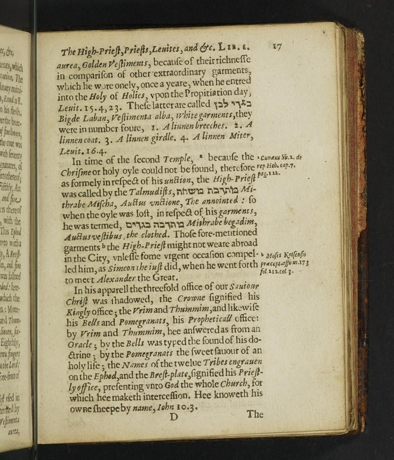 The High-Priefl)Priep,LeuheS) and &c. Lxi.fi. aurea, Golden Miments, bccaufc of their richneffe in comparifon of other extraordinary garments, which he wore onelv, once a yeare, when he en^re into the Holy of Holies, vpon the Propitiation day, Leuit. 15.4,23. Thefe latter are called p? Biade Laban, Vepmenta alba, white garments, they were in number foure, 1. A hnnen breeches. 2, A linnencoat. 3. A linnen girdle. 4. Alinnen Miter, ^^In’timc of the fecond Temple, * becaufe the Chrifmeor holy oyle could not be found, therefore asformelyinrefpe&of his unttion, the High-Priefl was called by the Talmudifts, nWls thrabe Mifctia, AuBus 'vnBione,Tbe annointed : 10 when the oyle was loll, inrefpeaof his\ garments, he was termed, WO WWO Mithrabe begadim, AuBus vtftibus, the clothed. Thofe fore*mentioned garments b the High.Pricft might not weare abroad in rhe Citv vnlefle fome vrgent occafion compel* b Mopti wfenfa led him, as 'simeon ‘he iujl did, when he went forth to meet Alexander the Great. In his apparell the threefold office of our Smour Chrik was fhadowed, the Crime fignified his Kimly office • the Vrm and Thummim^nd 1 lkcwile his Bel/s and Pomegranats, his Prophetical/ cfhcc. by Vrim and Thummim, hee anfweredas from an Oracle• bvthc Bells was typed the found of his do- &rine • by the Pomegranats the fweetlauour o* an holy life * the Names of the t welue Tribes engrauen on the £»W,and the Breft-phte,fignified his Prieft- ly of ice, prefenting vnto God the whole Church, for which heemaketh interceffion. Hee knoweth his owne fheepeby name, lohn 10.3.