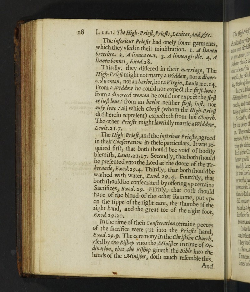 L is.t. TbcHigb-PrieJ},PrieJlf,Unites,and,&c. Theinferiour Priefts had onely foure garments which they vfed in their miniftration. x. a limten breeches, r. A limten coat, l.Alimenyi.dle. 4 A hnnen bonnet, Exod. 28. Thirdly, they differed in their marriage The High-Prieft might not marry a tviddow, nor a diuor- cidmmw, nor an harlot, btita virgin, Leuit.21.1a From a ividdow he could not expeCt the firft-loue: from a diuorced woman hecould notexped the fir ft eriitfiloue: from an harlot neither firft, i„k nor only lout: all which Cbrift (whom the Hioh-PrieU did herein reprefent) expecleth from hit church. The other Priefts might lawfully marrie a Widdtm Lemt. 217. 5 . Vle the tnferiour Priefts agreed in their Confecration in rhefc particulars. It was re¬ quired firft, that both fhould bee void of bodily biemifh, Lem.21.17. Secondly, that both fhould be presented vnto the Lord at thedoore of the Ta* jemacle Exod. 2^.4. Thirdly, that both fhould be kanid *£& watc£ B**L*9.4- Fourthly, that Doth fhould be confecrated by offering vp certains Sacrifices, Exod. 29. Fifthly, that both fhould haue of the blond of the other Ramme, put yrv on the tippe of the right eare, the thumbeof the right hand, and the great toe of the ri^ht foor Exod 29.20. h In the time of their Confecration certaine peeces of the facrifice were put into the Priefts hand Exod 2 o p. The ceremony in the Chriftian Church vied by the Bijhop vnto the Mini ft er in rime of Or- dinatwi that .the Bijhop giueth the Bible into thr hands of the CMinifter, doth much refemblc this. And