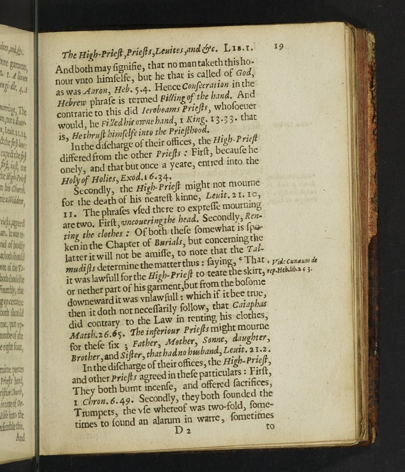 TheHigh-Prieft}Priep,Uuhes,imd&e. Lis.t. Andbothmayfignifie, that nomantakcthth.sho- noui vnto himfdfe, but he that is called of God, n0UIV ^ Ti>h c a HenceConfecration m the %7brero phrafe is termed PiUingof the hand. Ar.d contrary to this did would, he FiHedhaomehand, i King. 13-.3- that is, He thrujl himfdfeinto the Prtefilm . ? ^Sondfy? thePnefi might not raournc ^V^phm&sSere mexpreffemourning are two Fir {k,wcoueringthe headL Secondly, en Tvl the clothes : Of both thefe fomewhat is fa* ken in the Chapter of Burials, but concerning t e “ ri'T 'S, -1 lui. §!=§§§$ tfJb Z L the inferior Priefit might meurne £ hefe fe ' Sonne, daughter, ^Brother,md Sifier, star ^jS-Priefi In the difeharge of their offices, the H g J 5 and other Pr'up agreed in thefe particulars. Firft, They both burnt incenfe, and offered toffees , cLn.6.49. Secondly, they both founded the Trumpets the vfe whereof was two-fold, fome- SSRid»ron“”5