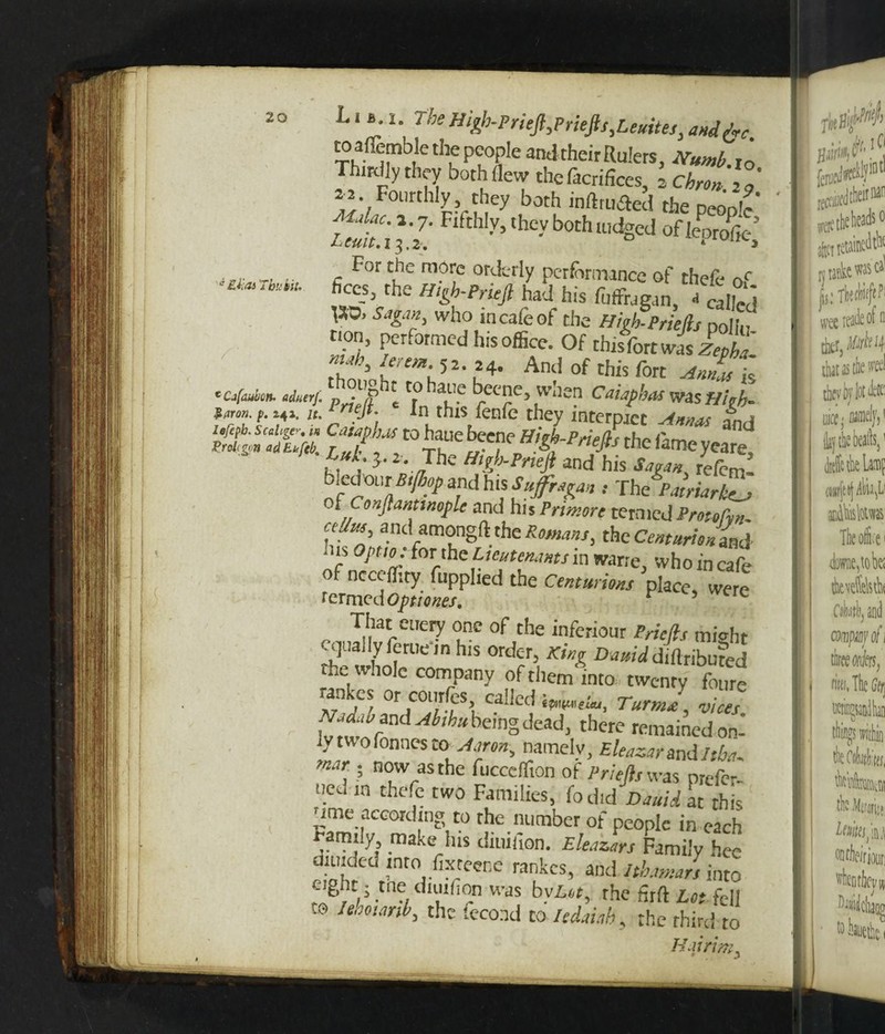 to aflemblerhe people and their Rulers. Numb r0 Thirdly they both flew thefacrifices, » Chronig' >2. Fourthly they both inftmflcd the people' Zi.'ill; thly’thcyboth,tidsed°f 14<>i; nr tl i- c F°r e m?rc ortkrty performance of thefe nc f“*>.the »‘&b-erujl had his fuffragan, - called VO. Sagan, who in cafe of the High-Priefts polk- non, performed his office. Of this fort was Zept nub /„em J2. 24. And this fQrt aJm \ •c*** S’, ‘fe ^™c» Cai.fhas was High- fm- (■ “■ „ J, ln.this,fenfc *ey interpret Annas and iefipb. scalar. M CatapJus to hatie beene Hi/h-Pnpfh rh* nu groicgpn adEkftb. r „i, Tl nejts tne lameyeare, m a- J' • /hc H,?!’-Pneft and his At«« relcm- bled °i:r Btfiop and his Suffragan , The Patriarkt_> i Constantinople and his Primore termed Proto fan aUm and amongft the Romans, theCW««L - ns 0/>««.: for the Lieutenants in warre, who in cafe of ncceffity fupphed the Centurions place, were termedoptiones. * ere That euery one of the inferiour Pricfls might cqual.y feme ,n his order, King Dmiddiftribufed the whole company of them into twenty fcu« rankes or courfes called Turnip v;ces Nad., band Abihu being dead, there remainedon- Iv two Tonnes to Aaron-, namely, Bleazarandltba. , ? n°w as the fuccefiton of Prlefts was prefer- ued in thefe two Families, fodid Dauid at this ume according to the number of people in each family make his diuifion. Eleazars Family hee diuided into fixtecne rankes, and 1th.mars into eight • tne diuifion was bv£«, the firft Lot fell t® W, the tecond to Itdai.ib, the third to Hairim