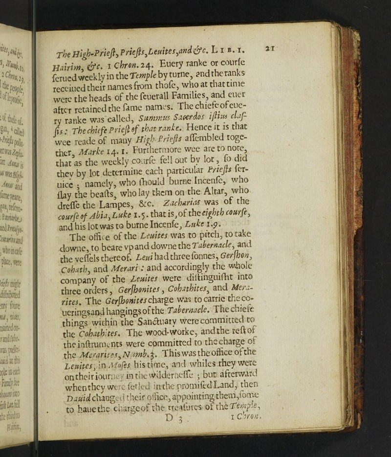 IT TheBlgb'PrieftyPriefts,Leuites,and &c. Lib.i, jlairim, &c. 1 ckron. 24. Euery ranke or courfe ferucd weekly in the Temple by turne, and the ranks receiucd their names from thofe, who at that time were the heads of thefeuerall Families, and cuer after retained the fame names. The chiefe of eue¬ ry ranke was called, Summits Saeerdos ijtm claf- fjf * j*bechiefePriejl of that ranlt, Hence it is that wee readeof many High-Priep aflembled toge¬ ther, Marke 14.1. Furthermore wee are to note that as the weekly courfe fell out by lot, to did they by lot determine each particular triefts ter- uice • namely, who fhouid burne Incente, wno day the beafts, who lay them on the Altar, who dreflfe the Lampes, &c. Zacharias was of the courfe of Abu, Lake 1.5. that is, of the eighth courfe, and his lot was to burne Incenfe, Luke 1.5?. The office of the Leuites was to pitch, to take downe, to beare vpand downe the Tabernacle, and the vetfels thereof. Leui had three fonnes, Gerfhon, Co hath, and Merari: and accordingly the whole company of the Leuites were ditlinguifht into three orders, Gerfhonites, Cohathites, and Mera- rites. The Gerfhonites charge was to carrie theco- tier inss and hangings of the Tabernacle. ihecu.eic things within the Sanctuary were committed to the Cohathites. The wood-worke, and the reftoi the inftrurnents were committed to the charge 0. the Met trite $,Nimb% i. d his was the office of tnc Leuites, in Afofes his time, and whiles they were on their iourney in the wKldernefle ; but afterward when they were fetled inthe promifedLand, tnen Dquid changed their oihee, appointing them,tome to bane the chargeof the trealutcs of tht Tenure,