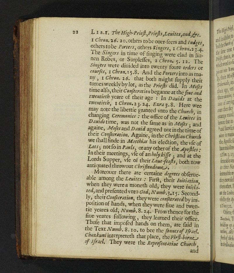 i Citiron, 2 6. 2o. others tobeouer-fecrs and ludqes others to be Porters, others Singers^ i Cbron.2 7.a] 1 lie .Ww in time of finging were dad in lin- nen Robes, or Surpldfes, 2 cbron. 5. 12. The Singers were diuided into twenty fonre orders or courfes, 1 chron. 25.8. And the /Vrrcrj into as ma¬ ny , 1 2d. that both might fuppjv their turncs weekly by lot, as the Priefts did. Jn Mofes time alfo, their Confecration beganne at the fine and twentieth yeare of their age : In Dauids at the twentieth, 1 Chron.23.24. Ezra 3.8. Here wee may note the hbertie granted vnto the Church in changing Ceremonies : the office of the in Dauids time, was not the fame as in Mofes . and agame, Mofes and Dauid agreed not in the time of ^jCofemion. Agame, in the Chriftian Church we lhallhnde in Matthias his election, the vie of Lots- nothin Paulsy oranyothcrof thcjtpoftles- In their meetings, vfe of an holykijfe . and at the Lords Supper, vfe of their Louefeafi, both now antiquated throwout Chriflendome^f. Moreouer there are certaine degrees obferue- able among the Unites ; Ftril, their Initiation when they were a moneth old, they were initia¬ ted, and prerented vnto God, Numb, 3.1 5. Second¬ ly, their Confecration, they were confeemedby im ponuon of hands, when they were flue and twen- tie yeares old, Numb. 8.24. From thence for the hue veares following, they learned their office. Thole that impofed hands on rhem, are faid in the Text Numb. 8.10. to bee the fonnesof Ifrael. Chazkuni interpreted that place, the FirJt-borncj of 1 Jr ad. They were the Reprefentatiue Church,
