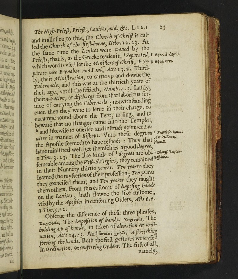 Thetfeb PrieJl,PrieJis>Leuites}and,&c. L i *.i 23 and inaliufion to this, the Church ofchnfl is cal¬ led the Church of the firfl-borne, Hebr. 12.2 3. At the. !fn*at\T\s theGreekeroutesit, ‘Seated, < ‘V- SfftSd is’vfed for the Minijiersof cbrift *Se^ ^ t)dmte wee Barnabas andPaul> Atts 13.2. Tfl r W their Miniftmion, to cartievp and dovvoethe beware that no (hanger came into the Tern, e> uim in manner of Bijhofs. Vnto thefe degrees rhe Aooftle feemethto haue refpeft : They that , o mini fired well set themfelues a good degree, SL 3 ^ 3 The lie kinde of ‘ degrees ™ fetueable among the rfjfa3iri/gi«r,tlwyremained :n their Nunnery thirriej^w. Ten yeans ucv learned the myfteries of their profeflion .Tenyeares they exetcifed them, and tm yearn they taught them others. From thiscuftome of on the Leuites, hath flowne the like cuftome, vfedby the JpojHes in conferring Orders, ABs6.6. ‘ Obfmie'rhc difference of thefe three phrafes nation ABt 14.23. And x«P»> ai^rctchtn fbrthlf the hands. Both thefirft