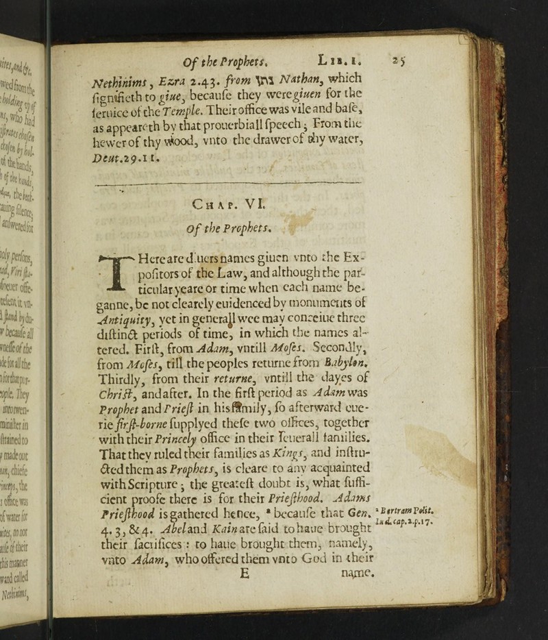 Nethlntms, 2.43. \M Nathan, which ftontfieth to giue, becaufe they wcscgiuen for the icruice of the Temple, Their office was vile and bafe, as appeareth by that prouerbiall fpeech ■ From the hewer of thy vtfiood, vnto the drawer of thy water, Dcut.iq.i1. C h \ p. VI. Of the Prophets. THerca red'tiers names giuen vnto the Ex- pofitors of the Law, and although the par¬ ticular yearc or time when each name be- ganne, be not clearely euidenced bv monuments of Antiquity, yet in genera^l wee may conceiue three diftind periods of time, in which the names al¬ tered. Firft, from Adam, vntill Mofes, Secondly, from Mofes, till the peoples returnefrom Babylon. Thirdly, from their rcturne, vntill the da yes of Chrift, and after. In the firft period as A dam was Prophet and rriejl in hisffmily, fo afterward cue* riefirjl-borneCupplyQd thefe two offices, together with their Princely office in their Tcuerall families. That thev ruled their families as Kings ^ and intru¬ ded them as Prophets, is cleare to any acquainted with Scripture j the great eft doubt is, what fufli- cient proofe there is for their Priefihood. Adams Priefthood is gathered hence, * becaufe that Gen.1 utrtrmv»ht. 4. Abel and Kain are faid to haue brought their facrificcs: to haue brought them, namely, vnto Adam, who offered them vnto God in their E name.