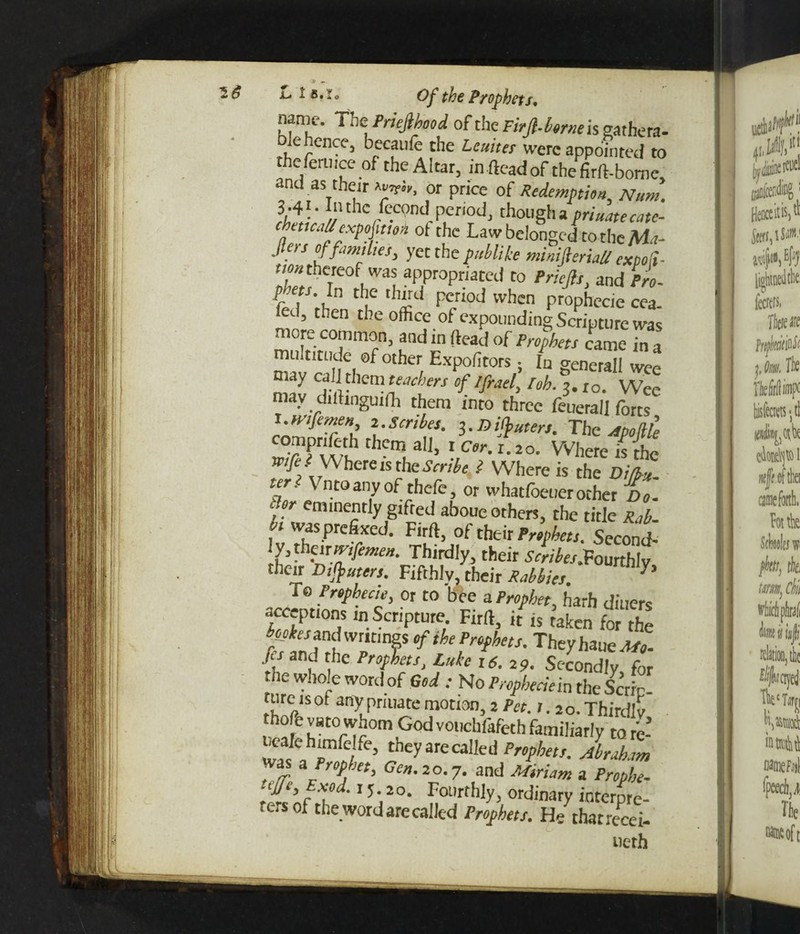 Jr name. The Priejlkood of the Firft. Wisgathera- lehence, becaufe the Leuites were appointed to the fen. ice of the Altar, infteadof thefirft-bome, and as their yv!r, or price of Redemption, Nun,. i'4!' I‘uhc 'c“nd period, though a primtecate- trTlfexpof,M ot cec La/'rbc,on8cdtothcM?- Jters of families, yet the publike mimfterhU expo'd- non thereof was appropriated to Priejls. and Pro- pbets. In the third period when prophecie cea. led, then the office of expounding Scripture was more common, and in (lead of Prophets came in a multitude of other Expofitors ; In generall wee may call them teachers of ifrael, loh. 3.10. Wee may diltinguifh them into three feuerail forts If‘ft men 2. Scribes. 3. J3 inters. The Apod compnfe-th them all, 1 cer. i.20. Where is the ^ Where is the Scribe i Where is the DiL teri Vntoanyof thefe, or whatfoeuerocher Do. ; eminently gifted aboue others, the title « was prefixed. Firft, of their Second- Thirdly, their Soyfe.Fourthly their Ot#«rer/. Fifthly, their 7 To Prophecie, or to bee a Prophet, harh diners accept,ons in Scripture Firft, it is taken for the k tes^dwnangscfiheProphets. Theyhaue^. ■f, and the Prophets, Luke 16.29. Secondly, for he whole word of God ; No Propheciem the Scric- turc is ot any pnuate motion, 2 Pct.i. 2a. Thirdly thofe varo whom God vouchfafeth familiarly to re- h they are called Prophets. Abraham was a Prophet, Gen. 20.7. and a ft*. ,v,# t5- a°. Fourthly, ordinary interpre- te. s of the word are called Prophets. He thatrecei- uerh