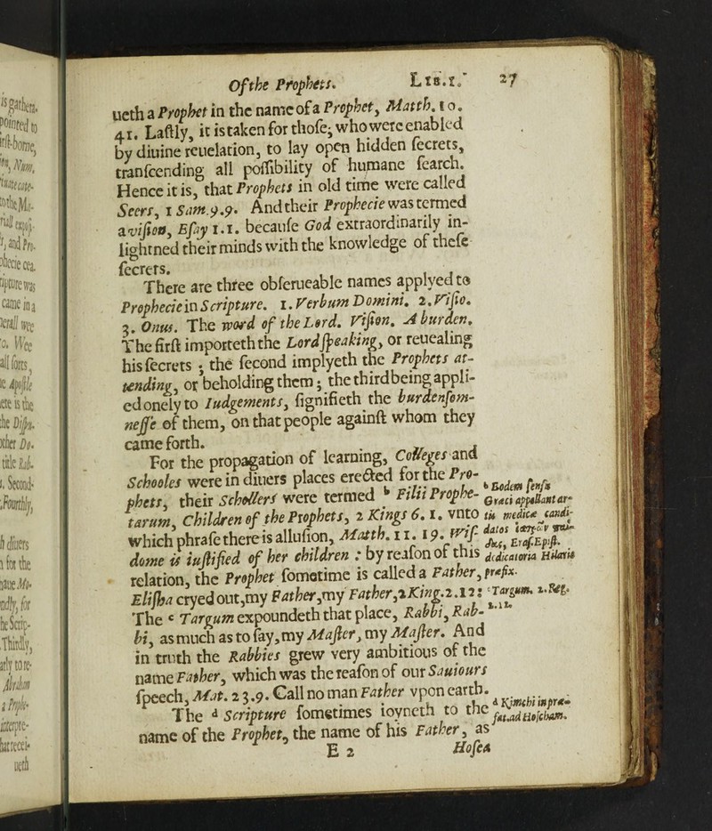 ueth a Prophet in the nameofa Prophet, Matth. t o. 4 r. Laftly, it is taken for thofey who were enabled by diuine reiielacion3 to lay open hidden fecrets, tmnfcending all poflibility of humane fearch. Hence it is, that Prophets in old time weie caLe Seers, i Sam.9.9. Andtheir Propkecie was termed aMott, Efiy 1.1. becanfe God extraordinarily m- iightned their minds with the knowledge of theie fecrcrs There are three obferueable names applvedto Prophecie in Scripture. i.Kerbum Domini. i.rijio. , onus. The word of the Lord. rifitn. A burden. Thefirft importeththe Lord freaking or repealing hisfecrets • the fecond implyeth the Prophets at¬ tending or beholding them; the thirdbeing appli¬ ed onely to Judgements, fignifieth the burdenfom- neffe of them, on that people againft whom they came forth. . , For the propagation of learning, CoUeges and Schooles were in diners places ere&ed for the Pro- phets, their ScbollerS were termed Filu Prop e- Qr(tci apptUantar* tarum, children of the Prophets, i Kings 6. i. vnto *«*«*■* which phrafe there is allufion, -Matth. it. /jt!i Emf-t-pf dome is Milled of her children : by realonot this diiicamw HUati* relation, the Prophet fometime is called a Father, prefix. Elijha cryedout,my Father,my Father,iKing.t..it i ‘T«e»- »•»*• The c Tar gum expoundeth that place, Rabbi, Rab¬ bi, as much as to fay,my Maftery my Mafier, And in truth the Rabbits grew very ambitious of the name Father, which was thereafonof our Saviours fpeech. Mat. 2 3.9. Call no man Father vponearth. a The 4 scripture fometimes lovneth to the name of the Prophet, the name of his Father, as E 2 HofeA I