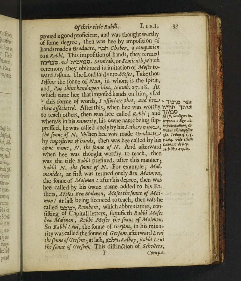3? Of their title Rabtft. L i b.i, proucd a good proficient, and was thought worthy of fome degree, then was hec by impofition of hands made a Graduate, chaber, a companion to a Rabbi. This impofition of hands, they termed vel rsWTQ0> Semicah, or Semicuth,which ceremony they obferued in imitation of Mofes to- ward lojhua. The Lord faid vntoMofes, Takc thou Iojbua the fonne of Nun, in whom is the fpirit, and. Put thine bandvpon him, Numb. 27.1 §. At which time hee thatimpofed hands on him, vfed b this forme of words, I affociate thee, and becs b hxk thou affociated. After this, when hee was worthy rpnn “tfnK to reach others, then was hee called Rabbi 5 and '^mbh whereas in his minority, his owne name being fup- wpretc: £g<> im prefled, he was called oncly by his the fonne of N. When hee was made Graduates ep0m rribtref.c. bv impofition of hands, then was hee called by his f*14 4* Cute ttiam owne name, iV. rfo of N. And afterward when hee was thought worthy to teach, then was the title Rabbi prefixed, after this manner* Rabbi N. the fonne of N. For example, Mai- monides, at firft was termed onely Ben Maimon, the fonne of Maimon : after his degree, then was hee called by his owne name added to his Fa¬ thers, Mofes Ben Maimon, Mofes the fonne of Mai¬ mon: atlaft being licenced to teach, then was he called ttfaw Ram^am^ which abbreuiature, con¬ fiding of Capitall letters, fignifieth Rabbi Mofes ben Maimon, Rabbi Mofes the fonne of Maimon. So Rabbi Leui, the fonne of Gerfom, in his mino¬ rity was called the fonne of Gerfom,afterward Leui the fonne of Gerfom • at laft, jtfaVv Ralbag, Rabbi Leui the fonne of Gerfom. This diftin&ion of SchoUers, F Comp a-