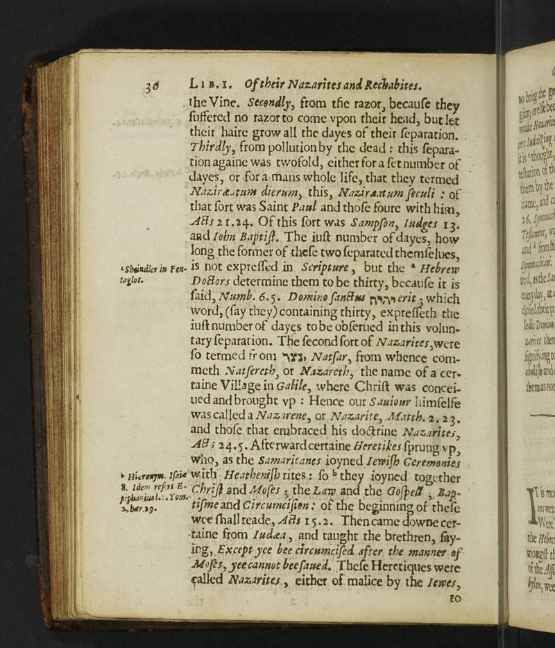 the Vine. Secondly, from the razor, becaufe they fuffered no razor to come vpon rheir head, but let their haire grow all the dayes of their feparation. Thirdly, from pollution by the dead : this repara¬ tion againe was twofold, either for a fct number of dayes, or fora mans whole life, that they termed Nazir reatum dierum> this, NazirJt.itum feculi : of that fort was Saint Paul and thofe foure with him,. 48s 21.24. Of this fort was Sampfon, Judge,t 13. and John Baptijl. The iuft number of dayes, how long the former of thcfe two feparated thcmfelucs, 'Sbvndkvin fen- is not exprcffed in Scripture, but the 4 Hebrew tatfot. DoBors determine them to be thirty, becaufe it is faid. Numb, <5.5. Domino fanBus rfijyierit • which word, (fay they) containing thirty, exprefleth the iuft number of dayes tobeobferued in this volun¬ tary feparat ion. Thefecondfortof Nazarites ,were fo termed fr om Natfar, from whence com- meth Natfereth> or Nazareth, the name of a cer- taine Village in Galiley where Chrift was concei- ued and brought vp : Hence our Samour himfelfe was called a Nazareney or Nazaritey Matth. 2.23. and thofe that embraced his do&rine Nazarites■ 48: 24.5. Afterwardcertaine Heretikes fprung vp^ who, as the Samaritancs ioyned Ierrijh Ceremonies HlcYoitjm. ifc# with HeathentfJj rites: fbbthey ioyned together $ theiw and the Ofiett „Jh?. %.b*r i9. tJjmeand Circumctfion: of the beginning of thefe wee fhal! reade , 15.2. Then came downe cer- taine from Jud<zay and taught the brethren, fay¬ ing ^ Exceptyee bee circumcifed after the manner of Mofsy yetcannot beefaued. Thefe Heretiqucs were called Nazarites, either of malice by the lewes, to