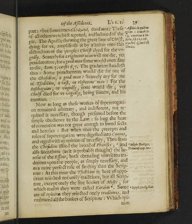 part: ‘but fomctimesalfo^s.!, Good men: Thefe oF all others were bcft reputed, andbeloucdot tne vocaniurkid' ole. The Apoille ihewing the great lone of ebrift, dying for vs, amplified! it by alliifion vnto this diftinftionof the people: Chrifi dyed for thewi- £ oily. Scarcely for a righteous man will one die, yet peraduenturejor a.good man fome would enen dare to die, Rom.<>.verfes6,7. The gradation ftandeth thus : Some peraduenture would die for one of the Chafidim, a good man : Scarcely any for one of Tfadikim, a iuft, or righteous man : For tne Refcbaenim, or vngodly, none would die ; vet Chrifi died for vs vngodly, being Tinners, and his enemies. Now as long as thefe workes of fupererogati- on remained arbitrary , and indifferent, notf re quired is neceflary, though preferred before the fimple obedience to the Law : fo long the heat- of contention was not great enough to breed letfs and herefies : But when once the precepts and rules of fupererogation were digefted into Canons, and vrged with an opinion of neceffity > Then from the Chafidim iffued the brood of Pharifes . * and alfo from them (as it is probably thought) the he- refieof theEjjens, both obtruding vnwrittentra¬ ditions vpon the people, as fimply necefiary, and as a more per fed rule of fandity than the Scrip¬ ture : At this time the Tfadikim in heat ofoppo- iition reie&ed notonely traditions, but all Scrip¬ ture , except onely the fiue bookes of Mofes • for which reafon they were called Karaim e. Some are of opinion they reie&ed onely traditions, and embraced all the bookes of Scripture : Which opi¬ nion.