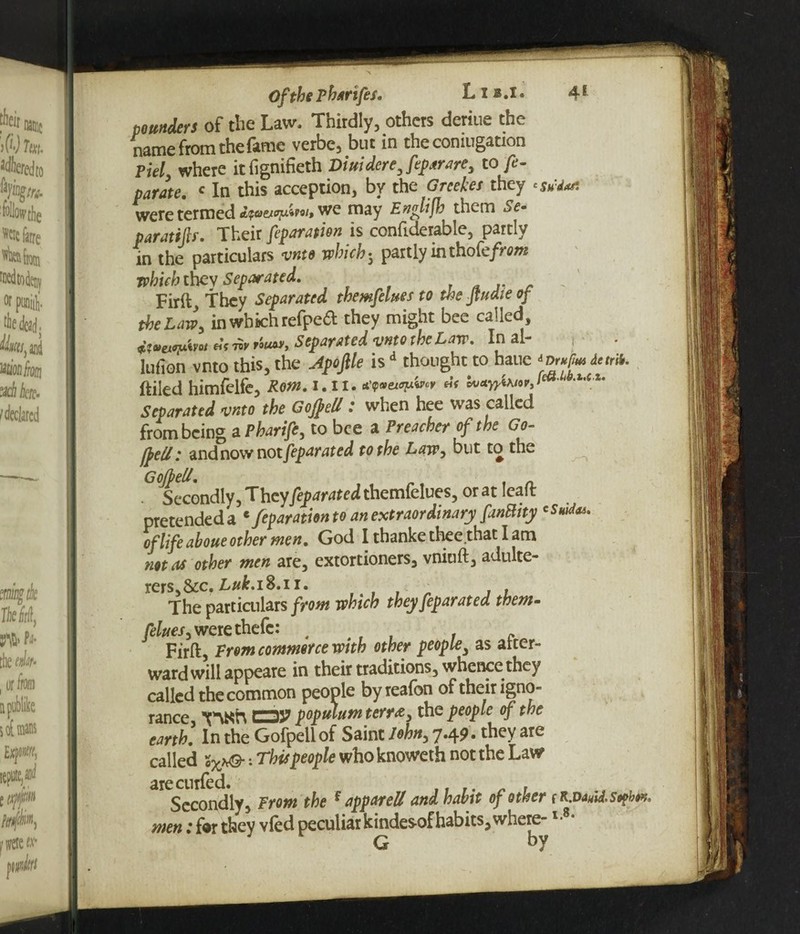pounders of the Law, Thirdly, others deriue the name from the fame verbe, but in the comugation Piel where itfignifieth Dm derejeparare, to fe- parate. c In this acception, by the Grcekes they 'sMa* were termed we may Englijh them Se~ paratsp. Their feparation is confiderable, partly in the particulars vnto which 5 partly in thofe/nw which they Separated. Firft They Separated themfelues to the Jtuaie of the Law, in which refpea they might bee called jtmonfc* df ™ r'ouw, Separated vnto the Law. In al- lufion vnto this, the Apofile is d thought to hane *Dr*fa detrib. ftiled himfelfe, Rom. 1.11. *’p»ew?*W Zu*y)towrJ * t,c u Separated vnto the Gojfell: when hee was called from being a Pharife, to bee a Preacher of the Go- fftU: and now not feparated to the Law, but to the G off ell. Secondly, They feparated themlelues, or at Ieait pretendeda e feparationto an extraordinary fanBity of life aboue other men. God I thanke thee that I am not as other men are, extortioners, vniuft, adulte¬ rers, &c. £#6.18.11. . , , The particulars from which they feparated them- /^e.r,werethefc: . . c Firft, From commerce with other people, as arter- ward will appeare in their traditions, whence they called the common people byreafon of their igno¬ rance, V\Kh CDJ? poptdum terra, the people of the earth. In the Gofpellof Saint John, 7.49. they are called : This people who knoweth not the Law arecurfed. Secondly, From the f appareU and habit of other r r.d men; for they vied peculiar kindes-of habits, where-l- g y