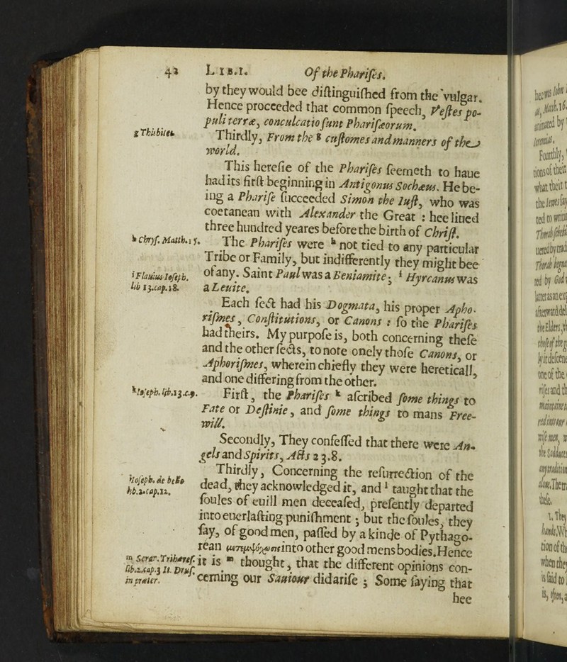 . 4* i This bit fk '• I 8 *1 * Of the Pharifes. by they would bee diflinguiflicd from the Vulgar. Hence proceeded that common fpeech defies po- j)uli t err#, conculcauofunt Pharifeorum. Thirdly 3 From the * enflmes and manners efthej word. ' J This herefic of the Pharifes feemeth to haue had its hrft beginning in Amigonus Sochtus. He be¬ ing a Pharife fuccccded Simon the Juft, who was coetanean with Alexander the Great : hce liued three hundred yeares before the birth of Chriff tckjf.MMh.,1. The Pharifes were  not tied to any particular Tritre or Family, but indifferently they might bee 'Fiamui ie/ij-b. °‘ any* Saint Paul was a Beniamite ■ * Hyrcanus was lib13.caf.1s, aLeuite. 3 J Each fed had his Dogmata, his proper Apho. rtfmes, Conjhtutions, or Canons : f0 the Pharifes had theirs. Mypurpofeis, both concerning thefe and the other feds, to noreonelvthofe Canons or Aphorifmes, wherein chiefly they were hereticall and one differing from the other. Firft, the ebmfes k aferibed feme thinrs to Fate or Dejlinie, and fome things to mans Free- will. hojefb. ae beta hb.i*cap.it. secondly, They confeffed that there were An. (eh and Spirit!, ABs 23.8. Thirdly, Concerning the refurreaion of the dead, they acknowledged it, and1 taught that the foules of euill men deecafed, prefently departed intoeuerlaftingpunifhment; but the foules' they lay> °f good men, parted by akinde of Pythaoo- rean wmp^wmto other good mens bodies Hence « is. bought, that thedifferent opinions Z in prater. ceming our Sautour did a i ife j Some laying that hee