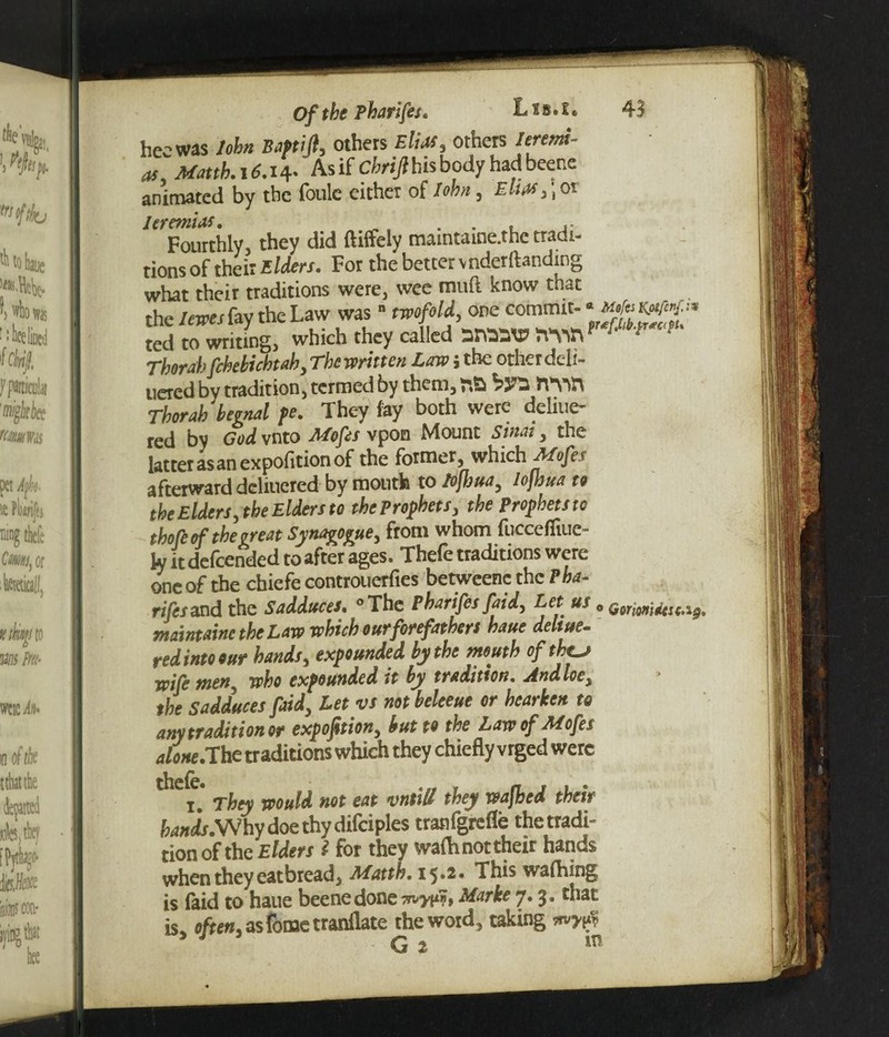Of the Pharifes. L i s. l *, 43 hee was John Baftift, others Elias, others /er«w- As if chrijlhis body had beetle animated by the foulc either of M/f , Elm > ;or Jeremias. . . Fourthly, they did ftiffely mamtaine.the tradi¬ tions of their Elders. For the better vnderftanding what their traditions were, wee muft know that the lem fay the Law was ■ M^commit- ted to writing, which they called »W^ Thor ah fchebichtah, The written Law $ the other deli¬ vered by tradition, termed by them, by* Thorah begnal pe. They fay both were deliue- red by God vnto Mofis vpon Mount Sinai, the latter as an expofition of the former, which Mofes afterward deliuered by mouth to Jofhua, lojhua to the Elders, the Elders to the Prophets, the Prophets to thofe of the treat Synagogue, from whom fuccefliue- ly it descended to after ages. Thefe traditions were one of the chiefe controuerfies betweene the Pha¬ rifes and the Sadduces. °The Pharifes faid, Let us 0 maintains the Law which our forefathers haue deltue- red into our hands, expounded by the mouth of the.^ wife men5 who expounded it by tradition. Andloe, the Sadduces faid, Let vs not beleeue or hearken to anytraditionor expofition, but to the Law of Mofes atone.’The traditions which they chiefly vrged were i * They would not eat vntiil they washed their hands.Why doe thy difciples tranfgrefle the tradi¬ tion of the Elders l for they wafh not their hands when they eat bread, Matth. 1^.2. This wafhing is (aid to haue beenedone Marke 7.3. that is often, as feme tranflate the word, taking
