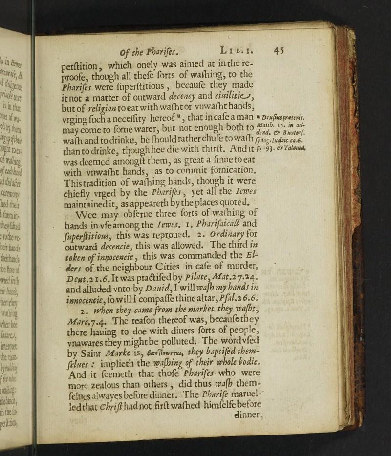 perdition, which onclv was aimed at in the re- proofe, though all thefe forts of wafting, to the Pharifes were fuperftitious , becaufe they. made it not a matter of outward decency and ciuilitic-J, but of religion to eat with wafht or vnwafht hands, vr<rino ftch a ncceihty hereof °, that in cafe a man ■ Dru(tMpr*ttru. may come to fome water, but not enough both to dcnd.&Bnxtt}. waft and to drinke, he ftould rather chufe towa(h /pti^.iud^ic.ca.6. thantodrinke, thoughheedie with third. Anditfc’93- cxTalmd. was deemed amongft them, as great a finneto eat with vnwafht hands, as to commit fornication. Thistradition of wafting hands, though it were chiefly vrged by the Pharifes, yet all the levees maintained it, as appeareth by the places quoted. Wee may obferue three forts of wafting of hands in vfe among the I ewes. i. Pharifaicall and fuperftitious, this was reproued. 2. Ordinary fox outward decencie, this was allowed. The third in token of innocencie, this was commanded the El¬ ders of the neighbour Cities in cafe of murder, Deut.21.6. It was pra&ifed by Pilate, Mat.27.14. and alluded vnto by Dauid, I will wafh my hands in innocencie, fo will I compaffe thine altar, Pfal.2 6.6. 2. when they came from the market they wafht3 Marc.7.4. The reafon thereof was, becaufe they there hailing to doe with diuers forts of people, vnawares they might be polluted. The wordvfed by Sainr Marke is, tMfllww, they baptifed them- felues : implieth the wafting of their whole bodie. And it feemeth that thofe Pharifes who were more zealous than others, did thus waft them- fellies alwayes before dinner. The Pharife maruel- ledtliac Chrtft had not hrftwafhed himfelfe before dinner.