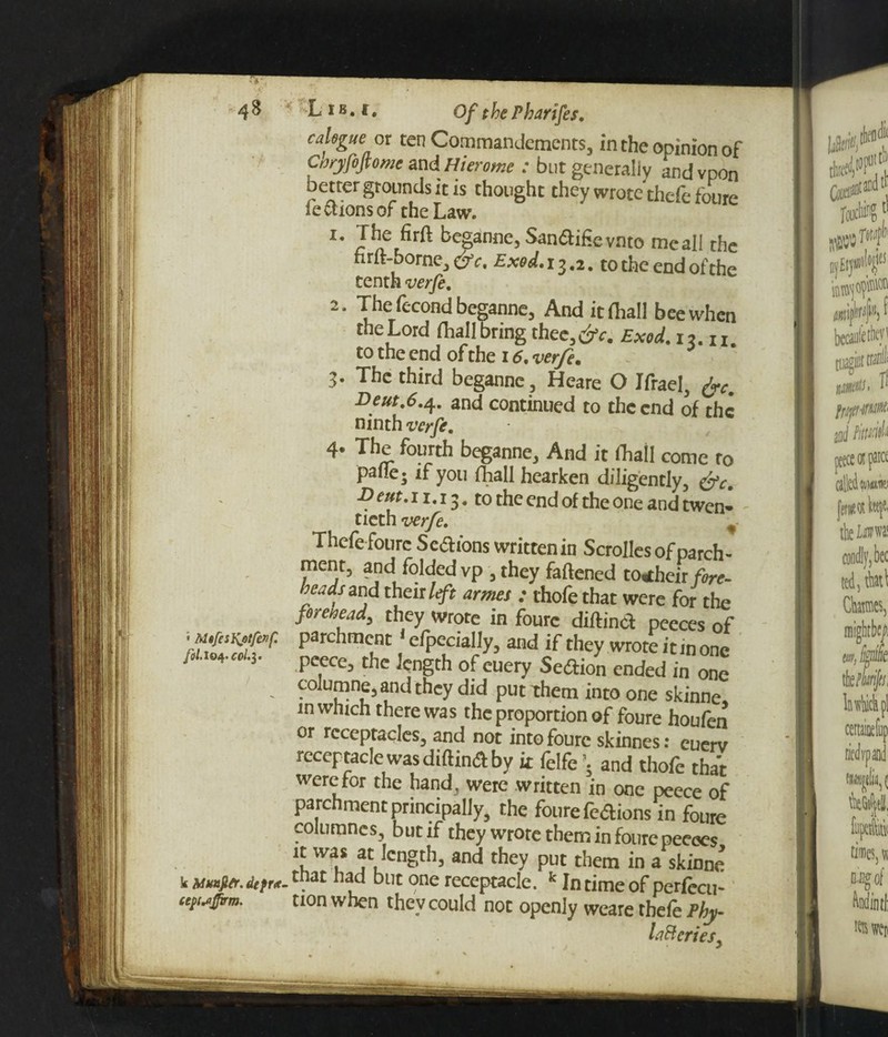 calegue or ten Commandements, in the opinion of Ctjryfofiome and Hierome : but generally andvpon better grounds it is thought they wrote thefe foure lections of the Law. 1. The firft beganne, Sanftifievnto meail the firft-borne, & c. Exod. 13.2. to the end of the tenth verfe. 2. The fecond beganne, And it (hall bee when the Lord fhall bring thee,c?V. Exod. 12.11. to the end of the 16. verfe. 3- The third beganne , Heare O Ifrael, fac. Deut.6.4. and continued to the end of the ninth verfe. 4- The fourth beganne. And it fhall come to pane; if you (Tall hearken diligently, &c. ■D cut. 11.13. to the end of the one and twen¬ tieth verfe. % Thefe foure Seftions written in Scrollesofparch- ment, and folded vp , they fattened to<their fire- beads and their left armes : thofe that were for the foreuead, they wrote in foure diftinct peeces of !«*««** parchment 1 efpecially, and if they wrote it in one pcece, the length of euery Section ended in one co!umne,and they did put them into one skinne, m which there was the proportion of foure houfen or receptacles, and not into foure skinnes: cuerv receptacle was diftinA by it felfe \ and thofe that were tor the hand , were written in one peece of parchment principally, the foure fe<ftions in foure columnes, but if they wrote them in foure peeoes ,cngth, and they put them in a skinne k luafitr.*/«.tnat had but one receptacle. k In time of perfecu- [uffirm. non when they could not openly weare thefe Phy laBeries,