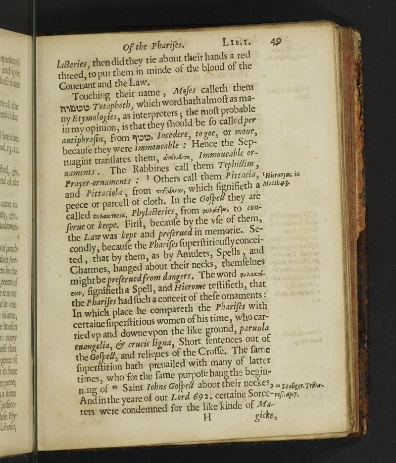 of the pbarifes. UJ Ir-C * 'Jw* haems thendidthey tie aho'ittlK-irh.uidsa'-ca threeftopiu them in minde of the blond of the Couenant and *eLaw. ^ calleth them which worahath almoft as ma- TVvavw 1 :nrPrnreters • the moft probable y£^n-S’ is that they ihould be fo called;^ in my opinion, is that t y or amiphrMin, from «\W> 5 rh ceD. becaufe they were tmmoueabk. ^^feablc or- tuagint tranjates pabbineT caU’them TephiSm, nfray&fSornaments ; > Others call peece^w parcefl Soth^Tn'th'e they are {he iaw was kept and preferued in memorie. Se¬ condly* becaufe the f ted that by them, as by Amulets, Spells, and Charmes hanged about their necks, themfelue ‘ rniehtbcprefcruedfrom dangers. The word Vniiietha Spell, and Hierome teftifieth, that the Pharifes hadfuch a conceit of thefe ornaments: In which place he compareth the ^rt/rr with 1 fupetftition hath preuailed with many of latter times, who for the fame purpofe hang the begin- n^ of ® Saint Johns Gofbel/ aboutthejr netke ^ m scalier.rrih- Andintheveareof our Lord £92. cettaine Sorce-r^.7. rers were condemned for the hke kinde o