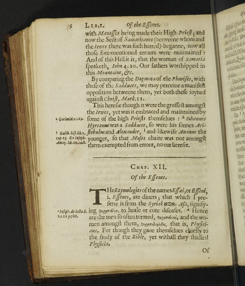 <$ L i b . i. Of the Ejfenes. with Manajfes being made their High Priejl 5 and now the Se6f of Samarhanes (betweene whom and the/ewes there was fuch hatred) beganne, nowall thole fore-mentioned erronrs were maintained : And of this Hillit is, that the woman of Samaria fpeaketh, Iohn 4. 20. Our fathers worfhippcd in this Momtaine, gfc. By comparing the Dopmataof the Pharifes, with thefeof the Sadduces, we may perceiue amanifeft oppofition betweene them, yet boththefe ioyned againft chrifi, M&rk< 12. This herefie though it were the groflefl amongfl the/ewe/, yet was it embraced and maintainedby w Gmmdcsc.i?. fome of the high Priejls themfelucs : k Johannes Hyrcanus was a Saddutee, fo were his fonnes Ari- 1 Eufei- hi(Uib.z, fob ulusand Alexander, !and likewikAnanus the cap.i} ex lofepb- younger, lo that Mofes chaire was not amongfl Anu^Ub.t°xa*s. t^em exempted from errour, no nor herefie. Chap. XII. Of the Ejjenes. \HeEtymologiesof the names£^e/,or Ejfeni, i. Ejjenes, are diuers 5 that which I pre- ferre is from the Syriak KD{<> Afay iignify- 3lofepb.de bciioM. ing to heale or cure difeafes. a Hence a,(.ia/;.7S5. are t he men fo often termed, and the wo¬ men amongfl them, that is, Phyfici- am. For though they gaue tnemfelues chiefly to the ftudy of the Bible, yet withall they fludied Phyficle• Of