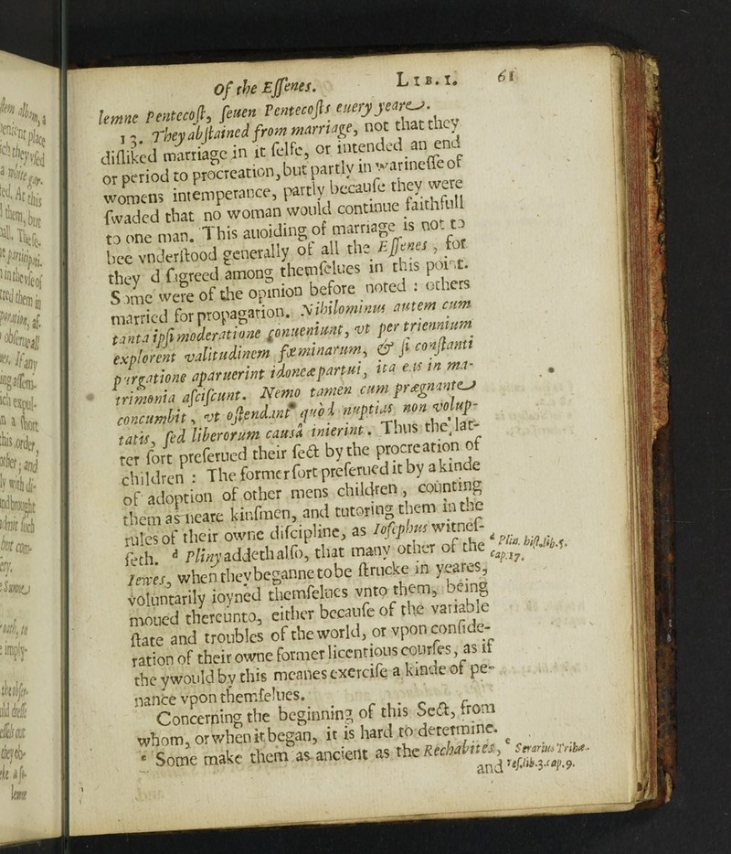 nf the Effenes, lettine Pentecofi, [even Pemecoft, e , - They abItained from marriage, not that tli<- diflikcd &U i” « <®.• «“ i,Xt or period to procreation, but partly m watmeueor womens intemperance, partly becaufe they we fwaded that no woman would continue faithful to one man. This auoiding of marnage is no. to bee vnderftood generally of all the Rjf > thev d fiereed among themfelues in this pot .t. c , L wefe of the opinion before noted : others nilfapiopagmon. »*«»«/, '■« •>»<!.»>• f» ■f“. ,£l tatis fed Uberor.um eausa inierint. Thus < ter fort preferued their k& by the procreation of children • The formcrfort preferued it by akindt of adoption of other mens children counting them ahteare kinfmen, and tutoring them in the rules of their ownc d.fciphne, as iojephm witnef- iech. a Pliny addethal.fi), that many other of the ■ ■ - I ewes when thevbcganne to be ft r tick e m yeares, voluntarily iovned themfelues vnto them, being moiled thereunto, either becaufe of the variable {fate and troubles of the world, or vponconfiue- tation of their owne former licentious courfes, as if the ywould by this mealies txercife a kmde of pe¬ nance vpon themfelues. _ f Concerning the beginning of this oe<3, fron whom, or when it began, it is hard to determine. • Some make them as ancient as the Rechaht'*, ggrg*