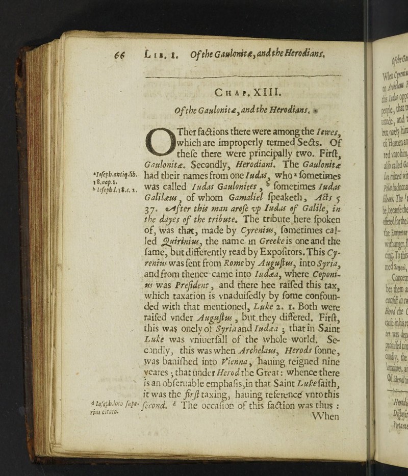 6$ L i*, i# Of the Gaulortit£> and the Herodians, C h a f. XIII. Of the Gaulomt£, and the Hero duns. O Ther fa&ions there were among the Itvres^ (which are improperly termed Se&s. Of thefe there were principally two. Firft, Gaulonitce, Secondly, Herodiani. The Gaulonit<e *i<>repb.antiq.tib. had their names from one ludasy who * fbmetimcs 'icfcfbiis.c.i. was called Gaulonites, b fomctimes GaliUus , of whom Gamaliel fpeaketh, 5 37. esffter this man arofe vj> la das of Galile) in the dayes of the tribute. The tribute here fpoken of, was that, made by Cyreniusy fometimes cal¬ led Quiriniusy the name m Greekeis one and the fame, but differently read by Expofitors. This Cy • remits was fent from Rome by Auguftwy into Syria3 and from thence came into lud<eay where Coponi- us was Prefident y and there hee raifed this tax, which taxation is vnaduifedly by fame confoun¬ ded with that mentioned, Luke 2. 1. Both were raifed vnder Augujlus , but.they differed. Firft, / this was onelyof Syriaandlud<ea ; that in Saint Luke was vniuerfall of the whole world. Se¬ condly, this was when Archelattsy Herods fonne. Was banifhed into Vienna, hauing reigned nine yeares ^ that under Herod the Great: whence there is an obferuable emphafis,in that Saint Luke faith, it was the firft taxing, hauing reference vntothis 6 MfiJoeo f«ft- fccond, * The occafion of this Facftion was thus : ri:“c,m' • When