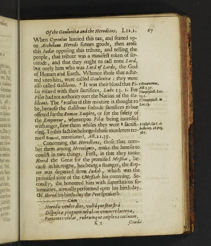Of the Gaulontta and she Heredians. Lis.i, 6y When Cyrenius leauied this tax, and feazed vp- on Archektu Herods fonnes goods', then arofe this ludas oppofing this tribute, and telling the people 5 that tribute was a mamfeft token of fer- uitude, and that they ought to call none Lord, but onely him who was Lord of Lords, the God of Heauenand Earth. Whence thofe that adhe¬ red vntohim, were called Gaulonit<e .* they were alfo called Galileans. e It was their bloud that Pi- lat mixed with their facrifices, Luke 13. i« For rhtspbyiaft-lm. Pi/** had not authority ouer the Nation of the Ga-13.1. Mews. The f reafonofthis mixture is thought to be3becaufethe GaMeans forbade facrifices to bee offered for the Roman Empire, or for the fafety of the Emptrour, whereupon Pilot. being incenfed with anger, flew them whiles they were * facrifi- cing. To this fa^ion belonged thofe murderers ter-^ *' med mentioned, A el.21*38* Concerning the Herodians, thofe that num¬ ber them among Heretics, make the hcrefic to confift in two things. Firft, in that they tooke Herod the Great for the promifed Mejsias, oe~ caufe inhis reigne, hee being a flranger, the Seep, ter was departed from Iudah, which was the promifed time of the LMefliab his comming. Se¬ condly 5 the honoured him with fuperflitious fo— lemnities, annually performed vpon his birthday, O f Herod his birth-day the Poet fpeaketh _•_?— -—Cum Herod is •venire dies, vnbldquefenefir d D.ityofit# pineuem nebulam •vomuere lucerne, Portantes violas. rubrumaue amplexa catinum, K 2 Cauda , v