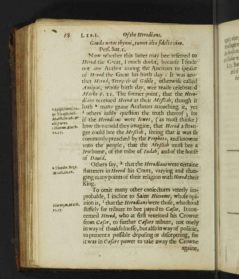 Lib.i. Of the Her odium. Cauda natat tbynni, tumet alt a f delta vino. Pcrf. Sar.i. Now whether this latter may bee referred to Herod the Grcat, I much doubt, becaufe I findc not any Author among the Ancients to fpcake of Herod the Great his birth day ; It was ano¬ ther Herod ^Tetrarch of Galile, other wife called sfntipas, whole birth day, wee rcade celebrate d Mar he 6. 21. The former point, that the Hero* dians rccciucd Herod as their Mejfiah, though it hfifMMr'f.™. hath * many grjuc Atichours auotiching. it, yet &Tbcopb)iaci. 1 others iuftlv queftion the truth thereof • for Mattb.zi.16.&■ -p fjer0£UHf were fewes y (as moftthinke) uXrmMattb. how then could they imagine, that Herod a Gran¬ ger could bee the Mrjsiab, feeing that it was fb commonly preached by the Prophets, and knownc vnto the people, thar the Meftiah muft bee a lew borne, of the tribe of Iudab, and of the houfe of Daufd. Others fay, k that the Herodians were certaine flatterers in Herod his Court, varying and chan¬ ging manv points of their religion with Herod their King. To omit many other conie&urcs vttcrly in> probable, I incline to Saint Hierome, whofc opi- xz.il* kTbtodor.Styt, Uitrtn^mMMb. *1,17. f nion is, 1 that the Herodians were thofe, who flood ftiflfelv for tribute to bee payed to Cafar. It con¬ cerned Herod3 who at firft receiued his Crowne from Cxfar, to further Cafars tribute, not onely in way of thankfulneflfe, but alfo in way of policie, topreuenta pofliblc depofingor difeeptring, for it was in Cafars power to take away the Crowne againe.