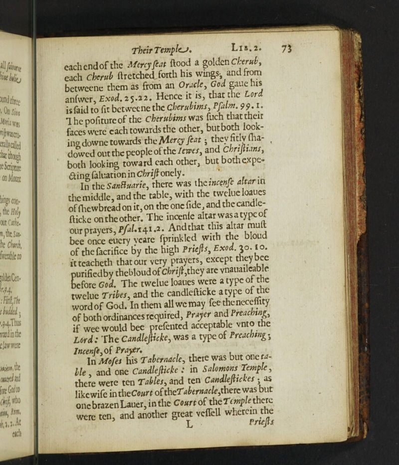 each end of the Mercy feat flood a golden Cherub, each Cherub ft retched forth his wings-, and from betweene them as from an Oracle, God gauehis anfwer, Exod. 25.22. Hence it is, that the Lord isfaid to fit betweene thecherubms, Pfalm. 99.1. Thepofiturcof the cberuhims was fnch that then faces were each towards the other, but both look- ins downe towards theMercyfeat; theyhtlviha- , dowed out the people of the levies, and cbrifltans, both looking toward each other, but both expe- ftingfaluation in Chrijl onely. ' , In the SanBuarie, there was thcincenfe altar in the middle, and the table, with the twelue Ioaues of fhewbread on it, on the one fide, and the candie- ftickc on the other. The incenle altar was a type ot our prayers, P/aI.141 .a • Andthat this altar mu bee once eucry veare fprinklcd with the blond of thefacrifice by the high Priefts, Exod. jo. 10. itteacheth that our very prayers, except they Dee purifiedby thebloud of Chrift,they arc vnauailcable before God. The twelue Ioaues were a type ol the twelue Tribes, and the candlefticke a type of the word of God. In them all we may feetheneceflity of both ordinances required, Prayer and Preaching, if wee would bee ptefented acceptable vnto the Lord: The Candlefticke, was a type of Preaching, Incenfe.oi Prayer, In Mofes his Tabernacle, there was but one ta- lie, and one Candlefiicke : in Salomons Temple, there were ten Tables5 and ten CandlejUckes • as like wife inth eCourt of theTabernacleJihexc was but one brazen Lauer, in the Court the there were ten, and another great vcffell whctcinthe