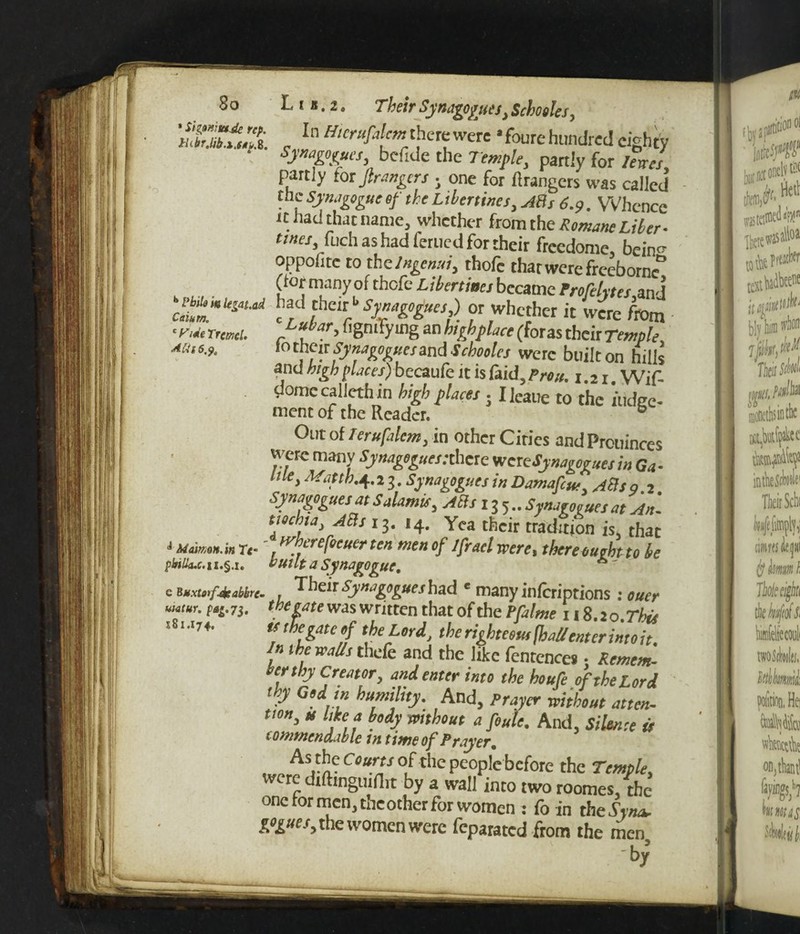 ' Sigmta.de rep. HcbrM.i.f*p. 8. b Pbib m legated Caiurn. c y ideTrcmcl. Atii 6,pt J Mdimn.in T<* philku. ii.§.i. c Buxto»f4eabkre> uiatur. pag.7$. S81J74. *. 2. Their Synagogues* Schooles, In Hicrufalcnt there were afoure hundred eighty bcfide the Temple* partly for 7<W partly tor fir angers • one for Grangers was called the Synagogue of the Libertines* ABs 6.9. Whence it had that name, whether from the Romane Liber- tines* fuch as had ferued for their freedome, bein^ oppofitc to the Ingenui* thofc that were freeborn* (tor many of thofc Libertines became Frofehtes and had their1* Synagogues,) or whether it Were from Lubar, figmfying an high place (foras their Temple lo their Synagoguesand Schooles were built on hills and high faces) bccaufc it is faid, Pron. i.n Wif- domccallethin high places . Ileaue to the lodge¬ ment of the Reader. b Out of leruftlcm, in other Cities andPrcuinces were manv ty»^«f/:thcre weteSynagoguesin Ga- tile, Math.4.2 3. Synagogues in Damafcut, ABs o 2 synagogues at Salamis, ABs i 3 5.. Synagogues at An', tiochta, ABs 13. 14. Yea their tradition is, that whcrefocuer ten menof 1fraclwere, thereoughtto be built a Synagogue. r Their Synagogues had « many inferiptions : m,, [negate was written that of the PjZr/W i! 8.20.7^ ts the gate of the Lord, the righteous fhallenter into it. n the walls thefe and the like fentcnces • Remem¬ ber thy Creator* and enter into the houfe of the Lord thy Godin humility. And, Prayer without atten¬ tion, u like a body without a foule. And, Silence is commendable m time of Prayer. As the Courts of the people before the Temple, were dtfttnguiflit by a wall into two roomes, the one for men, theother for women : fo in the-SW pogues, the women were feparated from the men by