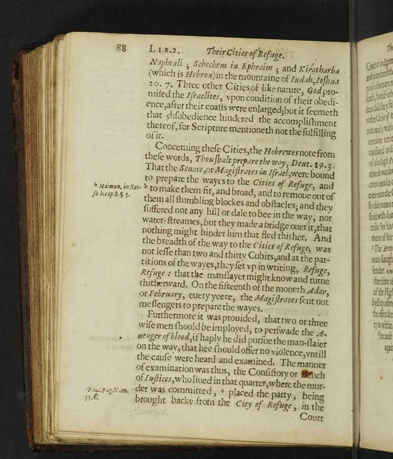 iveirutier o Schi ’j!hcch{em !n EPh™m 5 and Ki/atharba To hr * I'* £? m0l,nraine ofIudab,Iefhua miled'rhp rr~ Cltlesof nature, Godpto. ence S ttT^h Vp°n COndition of rheir obedi- ncc3afrcr their coarts were enlarged-but it feem^rh £eoffbi'enCe h,ndtrcd th* ac>compli(fimenc ofir f,0rScnptnrcmcnnonethnot fulfilling rl^'ir‘ccrilin?' thefe Cities,the /Afmmnotefrorn Adc words, Thoufh alt prepare the way Dcut roT 'HM** £ comX'tfem ZZn ]V ef,t,ef and fi hcV S S f- them all (|,ui ^road, and torem°ueontof hem all (tumbling blockes and obftacles- and thev fuffered not any hill or dale to bee in the wav nor water- ftreames, bur they made a bridge oner it thar SrlShofrh ndCrIUm,d,atfledCbubcr- And ™ , r5a*h °f “e way to the Cttict of Refute, was nor iefle than two and thirty Cubits,andat fhc par¬ titions of the vvayes,they fet vP in writing * JL R'jugc : that the manflayer might know a nrinf^ ’ tldJWard' °n the fifteenth of the moneth Mar or February, eueryyeerc, the Marifirates feat out mc-ficngers to prepare the wayes.lJ ife men fhould be employed, to perfwade the j . utnger of bloodj.{ haplv he did purfue the man-(lai« on the wav, that hee ihould offer no violence,S thecaufe were heard and examined. Themanne of examinationwas thus, theConfirtorvor ££ of/ufruejyv ho h ucd in that quarter,where themuf .**,*»* d«was committed, cpIacedthe pa^, fcj* brought backe from the City of Refuge, in the Court