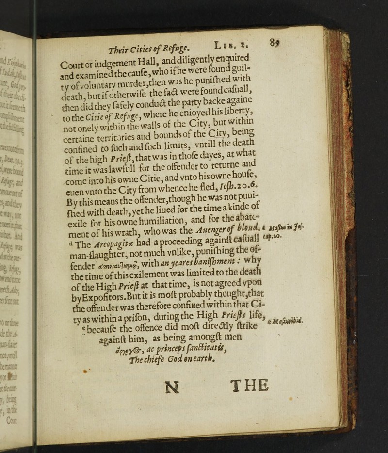 S| l 8. *. Their Cities of Refuge. L . Court or iudgementHall, and diligently enquired ^cx.S rhccaufe, who ,f he were ounj god- ty of voluntary murder.then was he Pllnlfhcd^' death butifotherwife the fa<ft were found cafuall, then did they fafelv conduct the party backe agamc. to the due of Refuge, where he enjoyed ^ not onely within the walls of the Citj, butwithtn certaine territories and bounds of the Citv, g confined to fuch and fuch limits vntill the death of the high Priefi,that was m thofedayes, at what time it was lawfoll for the offender to returne and .come into his owne Citie, and vnto his owne houfe, eucn vnto the Citv from whence he fled, lojh.2o.«. By this means the offender, chouglj.he was not pimt- fhed with death,yet he lined for the umcaLmde of exile for his owne humiliation, and for ^eaoat # ment of his wrath, whowas the 7 a -fhe Arcopmt£ had a proceeding againftcai a I man-tlaughter, not much vnlike, punifhing the of¬ fender dmvw'bw?, with an yeans bamfiiment .why the time of this exilement was limited to the death of the High Prieji at that time, is not agreed vpon by Expofitors.But it is moft probably thought,that the offender was therefore confined within that Ci¬ ty as within a prifon, during the High Pruphk, 5wjw • becaufe the offence did moft diredly ftrike ' * againft him, as being amongft men effly®-, ac prtneeps fanttitatu, Thechiefe God on earth. N THE
