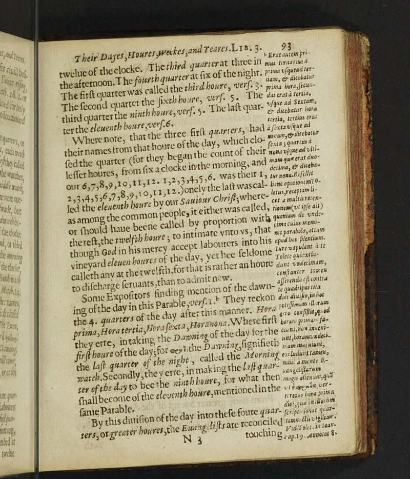 Their DA}'^s^okrcs^yec^eSi * - *>£rataute»t”~ , , t „ rhe third (turner at three in ww rwelue of the clocke. The * J r . ni°hr. pywM <r' lu n The fo/«^q^tcratfix ot tnem^nr. theafteino n. J railed the third houre, verf, 3* p7«a horaftevt- The firft quarter was c c # The rfw era*« Thefecond ^ y Thelaftquar- J«(teW,r *, third quarter the w ' . imu, cW- ter die *««* tte*ree firft **»'«> h?di^& Where note, qatt!^,r‘ftfthc(iaY, which clo-. their names from that l' count of their fedthe **“fiv£ lefterhoures, fr ‘ a. < 6. was their i3 tHntona.Rcfdllt out tf,7,8.9’* 1 £*; Xh)oncWthe lalUvascal- 2,314?5 3^>*7 3 3^3 *hv our Sauiow' chrift$wh&c- ctt a miuincen- led the cleuenth hour , ^ called, twumwyfe«b asamongthecommonpegc,.teitUot wh Ot fhould haue be jntimate vnto vs3 that nilfaraboia3aum thefeft,the twelfth houre ■,tointii jntohis c. l o j tr> ujc merev accept labourer* nw lurevapuUnt a ts though God in t J , jaV yct bee fcldome To{etequkx<l«- vineyard eleuen houres ot t . atberanhouie a«»i ^dedmam, ;th anv at the twelfth,for that is ratn-r tcn(ia)ttcr to*a caUethanv - adrjf;lt ncW. da cfLmtrA to discharge feruants^tna Qn of tbe dawn- SomeExpohtors nnui g fc Thev reckon dmdM'faf*** ing of the day in t afte: this manner. Heni the 4. ^«4«w pf - WrmM .Where firft b»r.»r»« /*• nrma,Horat^ttayhorafext , ~rry,r dav for die ciunt>m* mc«t- ^ r, inrakina die Da&ntngot the day tor unhhota^Kdt^ they erre5 mt . \> f ■%txhQDawninvfigvScxtt mmmcnmnt9