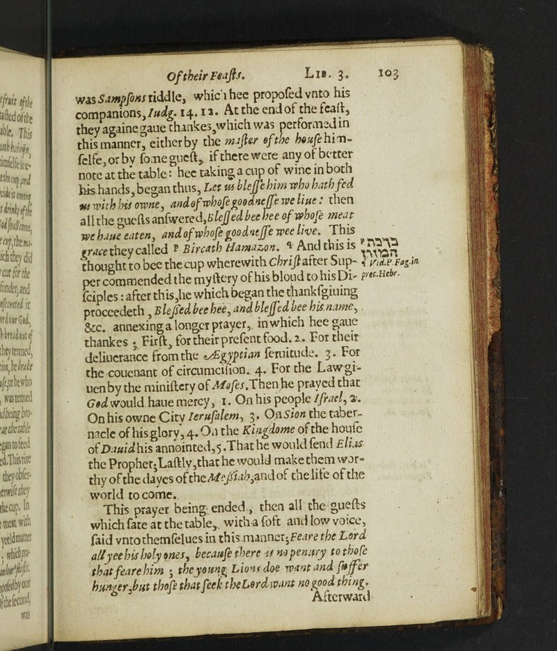 wasSamp font riddle, which hec propofedvnto his companions,/#^* 14.1a* At the end of the fealt, they againe gaue thankes3which was performed in this manner, either by the niajler of toe bexfeh rn- felfe,orbv fomegueft, if there were: any of better note at the table: hec taking a cup of wine in both bis hands, began thus, Let ta blejjebtm who hath fed Mi with his owne, and of vphofegoodneffe we hue. then alithe gueils anfwered,t>lefjed bee bee ofwbofe meat wehaue eaten, and ofwbofe goo dntffe wee live. This trace they called ? Bircatb tlamazon. ^ And tin.* is thought to bee the cup wherewith ebrifiafter Sup- I ^d.e.rtgi per commended the myftery of hisbloud tohisDb tiec-FiC^ fciples: after this,he which began the thankfgiuing proceedeth , Blejsed bee bee, and blefjtd ace bis name, &c. annexing a longer ptayer,. in which heegaue thankes • Firft, tor their prelcnt food. 2 . For then deliucrance frornthe Egyptian feruitude. 3. For the couenant of circumciiion. 4. For the Lawgi- uenby the miniftcry of Mofes.Then he prayed that God would haue mercy, 1. On his people Ifiael, %. On his owne City Ierufalem, 3. On Sion the taber¬ nacle of his glory, 4. On the Kingdome of the noiiie oi'Dauidhis annointed,5.Thathe would fend Elias the Prophet* Laftlv,that he would make them wor- thy of the daves of the Mejsiab,and of tine life of the world to come. This prayer being.ended , then all the guelts which fate at the table,, with a (bit and low voice, laid vntothemfelues in this.manner^Feare the Lora allyeehis holy ones, becaufe there 41 no penury totbofe that feare him 5 the young Lions doe want and faffer hunger .but thofstbat feck the Loyd want no good tning* * 3 Afterward
