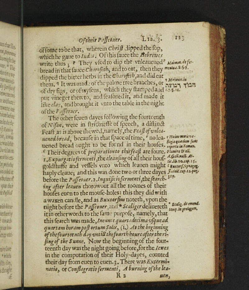 Of their Pajfeduer. Lib. ?. a2S oHomc to be that, wherein drift dipped the fop, which he gaue to Iud.x. Of this fauce the Hebrews write thus. p They vfed to dip the vnleaucnedp knuMen.itfit- bread in that fauce charofth, and to eat, then they »***&i- dipped the bitter herbs in the 'cbaroftth and did eat ^ ^ them. ^ It was made of the palmc tree branches, or of dry figs, or ofrayfens, which they (lamped and c.7.$.u, put vinegcr thereto, andfeafonedir, and made it like clay, and brought it vnto the table in the night of the Fajfttyhcr, The other feuen dayes following the fourteenth ofIVifin, were in ftri&neflcof fpeech, a diflind JFcaft,as is aboue Hiewed, namely,them/ ofvnlea- uened bread, becaufe in that fpace of time,r no lea- «**£**: uened bread ought to be found in their hQvfcs.rfpJamRJ^ f Their degrees of preparation to thisfeaft archive. Famine Dali. i .£ xpurgatioferntenti ,the cleaning of all their houf- goldfluffe and veflels vnto which Icanen might tBnxtorf.sy»a^g. haply cleaue; and this was done two or three dayes JAaic,ap-ii-t*z* before the Paffeouer.2.Inquifuiofermenti,thefearch- Vf‘ % after Itauen thorowout all the roomes of their houfes euen to the moufe-holes: this they did with a waxen candle, and as Buxtorfifu noicth,\por\ the , night before the PajJeouer3md * W/gcr deliuereth it in other words to the fame purpofe, namely, that this fearch Was made,lneamt quartadteima vfquead quart am boram poft ortum Solis, (i.) At the beginning of the fourteenth day vntiU thefourthhoure after the ri- ftngof the S unne. Now the beginning of the four¬ teenth day was the night going before,for the I ewes in the computation of their Holy-daycs, counted their day from cuen to euen.3. There was ExtermU natio, or Conflapratio ferruemi, A burning of the lea- R 3 uen.