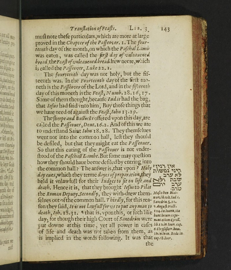 M3 T r (inflation ofFeajls. Lib, 3^ mull note thefe particulars,which are more at large proved in the Chapter of the Pajjeover. 1. The four¬ teenth day of the month,on which the Pafchal Lamb was eaten, was called the firft day of vnleauened breadyheFeafl ofvnleauened breaddrew ncere, which is called the Pajjeover, Luke 22.1. The fourteenth day was not holy, but the fif¬ teenth was. In the Fourteenth day of the iirft mo- neth is the Puff cover of the Lord, and in the fifteenth clay ofthismoneth isthc Feajt, Numb, 2S.16,17. Some of them thought,bccaufe Iudas had the bag, that lefus had faid vnto him. Buy thofe things that we haue need ofagainft the Feajljohn 13.257. The fheepeand Buttocks offeted vpon this day,are called the PaJfcouer,Deut. 16.2. And of this we are to vnderftand Saint John 18.28. They themfelues went not into the commo.i hall, left they lhouict be defiled, but that they might eat the PaJJeouer. So that this eating of the PaJJeouer is not vnder- ftood of the Pafchall Lambe. But fome may queftion how they fhould haue beene defiled by entring into the common hall ? Theanfweris,that vpon p Holy day c«e/,which they terme dayes of preparation,they mV Xb held it vnlawfull for their hedges to fit on life and death, Hence it is, that they brought lefus to Pilat .^yj the Roman Deputy.Secondly, they wirh-drew them- Mops ben M<n- felues out ofthe common hall. T hirdly, for this rea- s&edrin&iu' (bn they faid. It is not lawful/for vs to put any man to Augufitrait. death, ioh. 18.31. * that is, vpon this, or fuch like day- for though their high Court 0fSanedrim were nunuthmcfnU. put downe at this time, yet all power in cafes ub.\i.mioan. tap* of life and death was not taken from them, as is implied in the words following. It was that Mp.i8.ija*. the