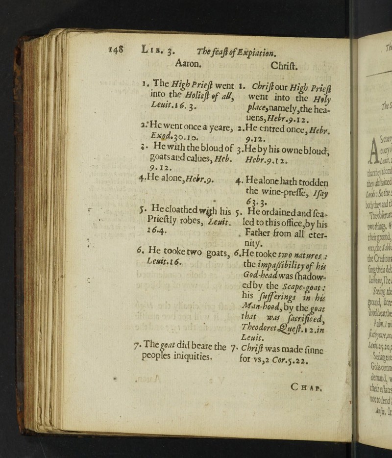 Aaron. Chrift. I. The High Prieji went 1. CbriJlow Hitb PrieU into the Htliefttf aU, went into the Htly Lcmt.\6. 3. /W,namely,thehea- uens, Hehr.). 12. J. He went once a yeare, 2 .He entred once, Htbr. 9 «12. «. He with the bloud of 3.Hebyhhownebloud goats and calues, Heb. Hebr.9. r 2. 9* 12. 4-f le alone ^Hebr.p. 4. He alone hath trodden the wine-prefle* /fay hi's 5- He ordained and fca~ Prieitiy robes, Leuit. led to this office,by his 1Father from all eter- 6* He tooke two goats, t.Hclookc two natures ; Leutto [ 6. the impajfibility of bit God-head was fhadow- edbv the Scape-goat t his fujferings in hit Man-hood, by the^r that was fieri fie edy Tbeodoretjguefl.i 2.in , Leuit. 7. The patdid bcare the 7' Chrift was made finne peoples iniquities. for vs,j C«r.5.22.