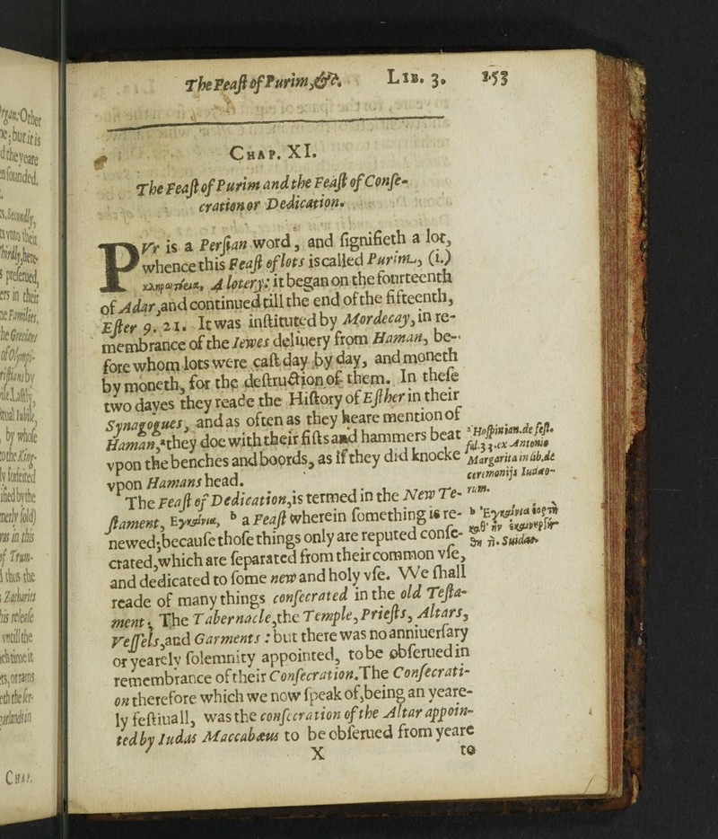 ^ O H A P • XI • The Peaft of Putina and the Feafi ofConfe- oration or Dedication• Pn is a PerSan word, and fignifieth a lot, whence this Feafi of lots iscalled PurwL,) (t.) ****». 4 lotcrj:. it began on the fourteenth alAdar and continued till the end of the fifteenth, Eller 9 21. It was inftituted by Mor decay re¬ membrance of the*»>« deliuery from Homan, be-, fore whom lots were caftday by day, andmoncth bv moneth, fot the detaaionof them. In thele two daves they reade the Hiftory of Ejlher in their <timaeoffues and as often as they heare mention ot Haman* they doe with their fills a*d hammers beat voon thebenches andboords, as if they did knocke MargaritawCibM vpon fJamanshead. ' L ar^i^ The pea ft of Dedication termed in the New Te~ • % foment, b a Feajl wherein fomething«re- newedtbecaufe thofe things only are reputed confc ^ ^ $uidM9 crated.which are feparated from their common vie, and dedicated to fome neve and holy vfe. VVe {hall reade of many things confccrated in the\ old Tefia- ment • The Tabernacle,the Temple, Pnefis, Altars, refleh^d Garments ;but there was no anmueriary oryearelv folemnity appointed, to be obferuedin remembrance oftheir Confecration.The Confecrati- on therefore which we now fpeakof}being an yeare- ly feftiuall, was the confer ation of the Altar appoin¬ ted by Judas Maccabaus to beobferued fromyearc