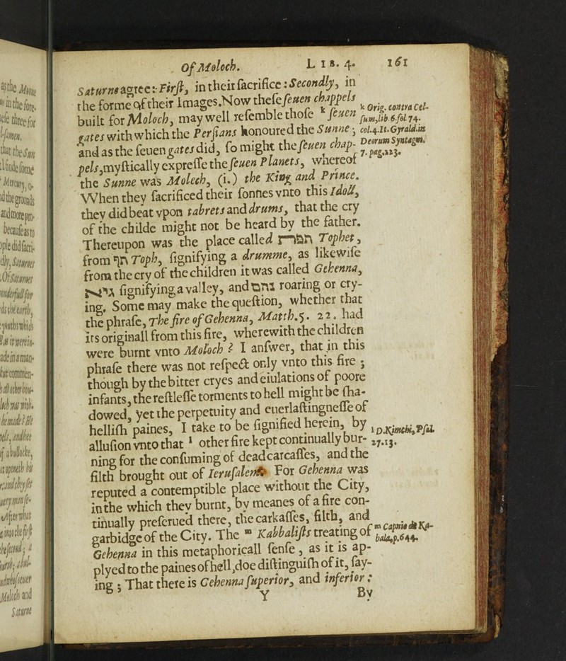 ■ Saturnt agree :• Firjt, in their facrifice the forme of their lmages.Nowthefeyi«« chappels built for Moloch, may well refemble thofe fejca 4. rates with which the Perfuns honoured die Sunne-, 'and as the feuengarw did, fo might the/e»e« c pe/^my ftically cxprelTe t\\zfcuen Planets, whereof theS««»ewa3 Molech, (i.) the Kt^ and Prince When they facrificed their fonnes vntothis\ I dolt, thev did beat vpon tab rets and drums, that the cry of the childe might not be heard by the father. Thereupon was the place called man Tophet , from in Topb, fignifying a drumme, as hkewile from the erv of the children it was called Gehenna, fvfU fignifyingavalley, andoni roaring or cry¬ ing. Some may make thequeftion, whether that the phrafe, The fire of Gehenna, Mattb.’S- 22. had its originall from this fire, wherewith the children were burnt vnto Moloch >- I anfwer, that m this phrafe there was not refpeft only vnto this fire ; though by thebitter cryes and emulations of poore infants, the reftleflfe torments to hell might be <ha- dowed, yet the perpetuity and euerlaftingnefleot hellifh paines, I take to be figmfied herein, by lDXjmUtVfil allufion vnto that1 other fire kept continually bur- ningfor theconfumingof deadcarcafles, and the filth brought out of Ierufalen* For Gehenna was reputed a contemptible place without the City, inthe which they burnt, by meanes of afire con¬ tinually preferued there, thecarkaffes, ft t , garbidgeof theCity. The “ Kcwbdifis treating of Gehenna in this metaphoricall fenfe, as it is ap- plyed to the paines ofhetl.doe diftinguifh of it, lay¬ ing • That thete is Gehenna fuperior, and inferior: b y Y Bv